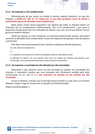 30
134
4.1.2 - Os impostos e a lei complementar
Diferentemente do que ocorre em relação às demais espécies tributárias, no caso dos
impostos, a CF/88 (art. 146, III, “a”) impôs que os seus fatos geradores, bases de cálculo e
contribuintes devem ser definidos em lei complementar.
Neste ponto, muitos alunos perguntam: isso significa que todos os impostos devem ser
instituídos por lei complementar? Definitivamente, não! A lei complementar a que alude o
dispositivo constitucional não é lei instituidora de tributos, mas, sim, uma lei que definirá normas
gerais em matéria tributária.
Diante do exposto, os entes tributantes, ao instituírem determinado imposto, não podem
contrariar as definições da lei complementar, no que diz respeito ao fato gerador, base de cálculo e
contribuintes.
Para deixar este assunto bastante claro, vejamos a redação do referido dispositivo:
Art. 146. Cabe à lei complementar:
(...)
III - estabelecer normas gerais em matéria de legislação tributária, especialmente sobre:
a) definição de tributos e de suas espécies, bem como, em relação aos impostos discriminados nesta
Constituição, a dos respectivos fatos geradores, bases de cálculo e contribuintes;
4.1.3 - Os Impostos e o princípio da não afetação (ou não vinculação)
Retomando o que dissemos acerca da não vinculação do produto da arrecadação dos
impostos, é importante ressaltar que essa vinculação está literalmente proibida pelo texto
constitucional, no art. 167, IV. É o que chamamos de princípio da não afetação (ou não
vinculação).
Há que se destacar, contudo, que tal princípio possui exceções, ou seja, não é um princípio
absoluto. A seguir, trago um resumo com as exceções ao referido princípio:
(Segue na próxima página...)
Fábio Dutra
Aula 00
Direito Tributário p/ TCE-RO (Auditor de Controle Externo - Direito) Com Videoaulas - Pós-Edital
www.estrategiaconcursos.com.br
0
00000000000 - DEMO
 