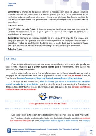 32
134
Comentário: O enunciado da questão solicitou a resposta com base no Código Tributário
Nacional. Dessa forma, considerando a teoria tripartida (impostos, taxas e contribuições de
melhoria), podemos realmente dizer que o imposto se distingue das demais espécies de
tributos porque tem como fato gerador uma situação que independe de atividades estatais
específicas.
Gabarito: Correta
(CESPE/ TEM- Contador/2014) O imposto encontra justificativa para sua pretensão de
validade na necessidade de que o poder público desenvolva, em relação ao contribuinte,
atividade de caráter específico.
Comentário: Conforme se extrai da redação do art. 16, do CTN, imposto é o tributo cuja
obrigação tem por fato gerador uma situação independente de qualquer atividade estatal
específica, relativa ao contribuinte. Portanto, não se pode dizer que é necessário haver
prestação de atividade de caráter específico para justificar sua instituição e cobrança.
Gabarito: Errada
4.2 - TAXAS
Caros amigos, diferentemente do que vimos em relação aos impostos, o fato gerador das
taxas é uma atividade que o poder público realiza para o contribuinte. Para custear tais
atividades, são instituídas as taxas.
Assim, pode-se afirmar que o fato gerador da taxa, ou melhor, a situação que faz surgir a
obrigação de um contribuinte arcar com o pagamento de taxa, é um fato do Estado, e não do
contribuinte. Isso significa que é o Estado que deve agir para realizar a cobrança da taxa.
Com base em tais informações, pode-se afirmar que ocorre a referibilidade da atividade
estatal em relação ao contribuinte, isto é, a atuação estatal que constitui o fato deve ser
direcionada ao contribuinte, e não à coletividade. É por isso que se diz que as taxas são tributos
retributivos ou contraprestacionais.
O fato gerador da taxa é um fato do Estado.
Mas quais seriam os fatos geradores das taxas? Vamos observar o que diz o art. 77 do CTN:
“Art. 77. As taxas cobradas pela União, pelos Estados, pelo Distrito Federal ou pelos Municípios, no âmbito de
suas respectivas atribuições, têm como fato gerador o exercício regular do poder de polícia, ou a utilização,
Fábio Dutra
Aula 00
Direito Tributário p/ TCE-RO (Auditor de Controle Externo - Direito) Com Videoaulas - Pós-Edital
www.estrategiaconcursos.com.br
0
00000000000 - DEMO
 