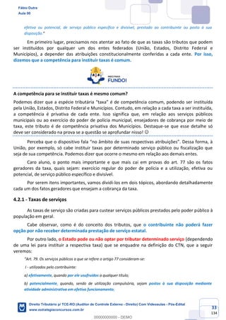 33
134
efetiva ou potencial, de serviço público específico e divisível, prestado ao contribuinte ou posto à sua
disposição.”
Em primeiro lugar, precisamos nos atentar ao fato de que as taxas são tributos que podem
ser instituídos por qualquer um dos entes federados (União, Estados, Distrito Federal e
Municípios), a depender das atribuições constitucionalmente conferidas a cada ente. Por isso,
dizemos que a competência para instituir taxas é comum.
A competência para se instituir taxas é mesmo comum?
Podemos dizer que a espécie tributária “taxa” é de competência comum, podendo ser instituída
pela União, Estados, Distrito Federal e Municípios. Contudo, em relação a cada taxa a ser instituída,
a competência é privativa de cada ente. Isso significa que, em relação aos serviços públicos
municipais ou ao exercício do poder de polícia municipal, ensejadores de cobrança por meio de
taxa, este tributo é de competência privativa dos Municípios. Destaque-se que esse detalhe só
deve ser considerado na prova se a questão se aprofundar nisso! ☺
Perceba que o dispositivo fala “no âmbito de suas respectivas atribuições”. Dessa forma, à
União, por exemplo, só cabe instituir taxas por determinado serviço público ou fiscalização que
seja de sua competência. Podemos dizer que ocorre o mesmo em relação aos demais entes.
Caro aluno, o ponto mais importante e que mais cai em provas do art. 77 são os fatos
geradores da taxa, quais sejam: exercício regular do poder de polícia e a utilização, efetiva ou
potencial, de serviço público específico e divisível.
Por serem itens importantes, vamos dividi-los em dois tópicos, abordando detalhadamente
cada um dos fatos geradores que ensejam a cobrança da taxa.
4.2.1 - Taxas de serviços
As taxas de serviço são criadas para custear serviços públicos prestados pelo poder público à
população em geral.
Cabe observar, como é do conceito dos tributos, que o contribuinte não poderá fazer
opção por não receber determinada prestação de serviço estatal.
Por outro lado, o Estado pode ou não optar por tributar determinado serviço (dependendo
de uma lei para instituir a respectiva taxa) que se enquadre na definição do CTN, que a seguir
veremos:
“Art. 79. Os serviços públicos a que se refere o artigo 77 consideram-se:
I - utilizados pelo contribuinte:
a) efetivamente, quando por ele usufruídos a qualquer título;
b) potencialmente, quando, sendo de utilização compulsória, sejam postos à sua disposição mediante
atividade administrativa em efetivo funcionamento;
Fábio Dutra
Aula 00
Direito Tributário p/ TCE-RO (Auditor de Controle Externo - Direito) Com Videoaulas - Pós-Edital
www.estrategiaconcursos.com.br
0
00000000000 - DEMO
 