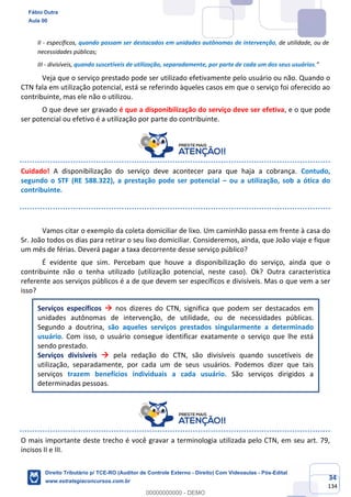 34
134
II - específicos, quando possam ser destacados em unidades autônomas de intervenção, de utilidade, ou de
necessidades públicas;
III - divisíveis, quando suscetíveis de utilização, separadamente, por parte de cada um dos seus usuários.”
Veja que o serviço prestado pode ser utilizado efetivamente pelo usuário ou não. Quando o
CTN fala em utilização potencial, está se referindo àqueles casos em que o serviço foi oferecido ao
contribuinte, mas ele não o utilizou.
O que deve ser gravado é que a disponibilização do serviço deve ser efetiva, e o que pode
ser potencial ou efetivo é a utilização por parte do contribuinte.
Cuidado! A disponibilização do serviço deve acontecer para que haja a cobrança. Contudo,
segundo o STF (RE 588.322), a prestação pode ser potencial – ou a utilização, sob a ótica do
contribuinte.
Vamos citar o exemplo da coleta domiciliar de lixo. Um caminhão passa em frente à casa do
Sr. João todos os dias para retirar o seu lixo domiciliar. Consideremos, ainda, que João viaje e fique
um mês de férias. Deverá pagar a taxa decorrente desse serviço público?
É evidente que sim. Percebam que houve a disponibilização do serviço, ainda que o
contribuinte não o tenha utilizado (utilização potencial, neste caso). Ok? Outra característica
referente aos serviços públicos é a de que devem ser específicos e divisíveis. Mas o que vem a ser
isso?
Serviços específicos → nos dizeres do CTN, significa que podem ser destacados em
unidades autônomas de intervenção, de utilidade, ou de necessidades públicas.
Segundo a doutrina, são aqueles serviços prestados singularmente a determinado
usuário. Com isso, o usuário consegue identificar exatamente o serviço que lhe está
sendo prestado.
Serviços divisíveis → pela redação do CTN, são divisíveis quando suscetíveis de
utilização, separadamente, por cada um de seus usuários. Podemos dizer que tais
serviços trazem benefícios individuais a cada usuário. São serviços dirigidos a
determinadas pessoas.
O mais importante deste trecho é você gravar a terminologia utilizada pelo CTN, em seu art. 79,
incisos II e III.
Fábio Dutra
Aula 00
Direito Tributário p/ TCE-RO (Auditor de Controle Externo - Direito) Com Videoaulas - Pós-Edital
www.estrategiaconcursos.com.br
0
00000000000 - DEMO
 