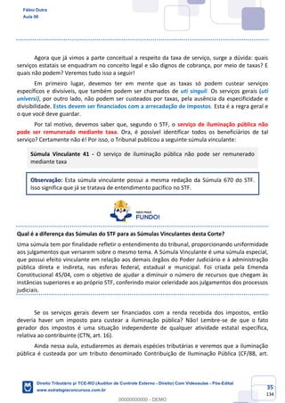 35
134
Agora que já vimos a parte conceitual a respeito da taxa de serviço, surge a dúvida: quais
serviços estatais se enquadram no conceito legal e são dignos de cobrança, por meio de taxas? E
quais não podem? Veremos tudo isso a seguir!
Em primeiro lugar, devemos ter em mente que as taxas só podem custear serviços
específicos e divisíveis, que também podem ser chamados de uti singuli. Os serviços gerais (uti
universi), por outro lado, não podem ser custeados por taxas, pela ausência da especificidade e
divisibilidade. Estes devem ser financiados com a arrecadação de impostos. Esta é a regra geral e
o que você deve guardar.
Por tal motivo, devemos saber que, segundo o STF, o serviço de iluminação pública não
pode ser remunerado mediante taxa. Ora, é possível identificar todos os beneficiários de tal
serviço? Certamente não é! Por isso, o Tribunal publicou a seguinte súmula vinculante:
Súmula Vinculante 41 - O serviço de iluminação pública não pode ser remunerado
mediante taxa
Observação: Esta súmula vinculante possui a mesma redação da Súmula 670 do STF.
Isso significa que já se tratava de entendimento pacífico no STF.
Qual é a diferença das Súmulas do STF para as Súmulas Vinculantes desta Corte?
Uma súmula tem por finalidade refletir o entendimento do tribunal, proporcionando uniformidade
aos julgamentos que versarem sobre o mesmo tema. A Súmula Vinculante é uma súmula especial,
que possui efeito vinculante em relação aos demais órgãos do Poder Judiciário e à administração
pública direta e indireta, nas esferas federal, estadual e municipal. Foi criada pela Emenda
Constitucional 45/04, com o objetivo de ajudar a diminuir o número de recursos que chegam às
instâncias superiores e ao próprio STF, conferindo maior celeridade aos julgamentos dos processos
judiciais.
Se os serviços gerais devem ser financiados com a renda recebida dos impostos, então
deveria haver um imposto para custear a iluminação pública? Não! Lembre-se de que o fato
gerador dos impostos é uma situação independente de qualquer atividade estatal específica,
relativa ao contribuinte (CTN, art. 16).
Ainda nessa aula, estudaremos as demais espécies tributárias e veremos que a iluminação
pública é custeada por um tributo denominado Contribuição de Iluminação Pública (CF/88, art.
Fábio Dutra
Aula 00
Direito Tributário p/ TCE-RO (Auditor de Controle Externo - Direito) Com Videoaulas - Pós-Edital
www.estrategiaconcursos.com.br
0
00000000000 - DEMO
 