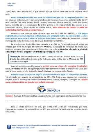 36
134
149-A). Foi a saída encontrada, já que não era possível instituir uma taxa ou um imposto, neste
caso.
Outro serviço público que não pode ser remunerado por taxa é a segurança pública. Por
ser atividade indivisível, deve ser remunerada pelos impostos. Segundo o entendimento do STF
(ADI 1.942-MC, Rel. Min. Moreira Alves), “sendo a segurança pública, dever do Estado e direito de
todos, exercida para a preservação da ordem pública e da incolumidade das pessoas e do
patrimônio, através, entre outras, da Polícia Militar, essa atividade do Estado só pode ser
sustentada pelos impostos, e não por taxa...”.
Quanto a esse assunto, cabe destacar que, em 2017 (RE 643.247/SP), o STF julgou
inconstitucional lei municipal que instituiu taxa pela utilização efetiva ou potencial dos serviços
municipais de assistência, combate e extinção de incêndios, com o objetivo de ressarcir o erário
municipal do custo da manutenção do serviço de combate a incêndios.
De acordo com o Relator Min. Marco Aurélio, o art. 144, da Constituição Federal, atribui aos
estados, por meio dos Corpos de Bombeiros Militares, a execução de atividades de defesa civil,
incluindo a prevenção e o combate a incêndios. Por essa razão, o Município não poderia substituir
o Estado por meio da criação de um tributo específico para esse fim.
Observação: Lembre-se de que eu já havia comentado sobre a instituição de taxas no
âmbito das atribuições de cada ente federado. Veja, então, que o Ministro do STF
considerou esta regra.
Ademais, o relator considerou que o serviço a que se refere a lei municipal é indivisível,
isto é, atividades em prol de segurança pública têm como beneficiário a coletividade, razão pela
qual se torna inadmissível a instituição da referida taxa, mesmo que pelos Estados.
Ressalta-se que o serviço de limpeza pública também não pode ser remunerado por taxa.
Tal afirmação tem amparo na jurisprudência do STF e STJ. Frise-se que quando nos referimos à
limpeza pública, estamos tratando de atividades como varrição, lavagem, capinação etc. Repare
que a coleta domiciliar de lixo não está incluída nesse rol.
Cuidado! O serviço de limpeza pública não se confunde com o serviço de coleta domiciliar de lixo.
Esta (a coleta domiciliar de lixo), por outro lado, pode ser remunerada por taxa.
Encontramos respaldo na jurisprudência do STF, que culminou na publicação da seguinte súmula
vinculante:
Fábio Dutra
Aula 00
Direito Tributário p/ TCE-RO (Auditor de Controle Externo - Direito) Com Videoaulas - Pós-Edital
www.estrategiaconcursos.com.br
0
00000000000 - DEMO
 