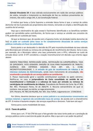 37
134
Súmula Vinculante 19: A taxa cobrada exclusivamente em razão dos serviços públicos
de coleta, remoção e tratamento ou destinação de lixo ou resíduos provenientes de
imóveis, não viola o artigo 145, II, da Constituição Federal.
O motivo que levou a Corte Suprema a entender dessa forma é que, o serviço de coleta
domiciliar de lixo é prestado aos proprietários dos imóveis, tornando-se simples a identificação dos
usuários de tal serviço.
Veja que o destinatário da ação estatal é facilmente identificado e os benefícios também
podem ser percebidos pelos contribuintes, de forma que o serviço se amolda aos conceitos do
CTN, podendo ser custeado por taxas.
Há que se destacar que, de acordo com a Suprema Corte, tal atividade (coleta domiciliar de
lixo) só pode ser custeada pelas taxas se for completamente dissociada de outros serviços
públicos realizados em favor da coletividade.
Outro ponto a ser destacado é a decisão do STF pela inconstitucionalidade da taxa cobrada
pelo Município por emissão ou remessa de carnês/guias de recolhimento de tributos. Seria o caso,
por exemplo, de o Município cobrar uma taxa juntamente com o IPTU, referente ao custo de
emissão desse carnê. O STF considerou a exação inconstitucional em decisão cuja ementa segue
abaixo:
EMENTA TRIBUTÁRIO. REPERCUSSÃO GERAL. RATIFICAÇÃO DA JURISPRUDÊNCIA. TAXA
DE EXPEDIENTE. FATO GERADOR. EMISSÃO DE GUIA PARA PAGAMENTO DE TRIBUTO.
AUSÊNCIA DOS CRITÉRIOS EXIGIDOS PELO ART. 145, II, CF/88.
INCONSTITUCIONALIDADE. 1. A emissão de guia de recolhimento de tributos é de
interesse exclusivo da Administração, sendo mero instrumento de arrecadação, não
envolvendo a prestação de um serviço público ao contribuinte.
2. Possui repercussão geral a questão constitucional suscitada no apelo extremo.
Ratifica-se, no caso, a jurisprudência da Corte consolidada no sentido de ser
inconstitucional a instituição e a cobrança de taxas por emissão ou remessa de
carnês/guias de recolhimento de tributos. Precedente do Plenário da Corte: Rp nº 903,
Rel. Min. Thompson Flores, DJ de 28/6/74. 3. Recurso extraordinário do qual se
conhece, mas ao qual, no mérito, se nega provimento.
(STF, Plenário, RE 789.218-RG/MG, Rel. Min. Dias Toffoli, Julgamento em 17/04/2014)
Por último, devemos destacar que as custas judiciais e os emolumentos concernentes aos
serviços notariais e registrais são considerados taxas de serviço, de acordo com o entendimento
do STF. O motivo é bastante simples: são serviços específicos e divisíveis. Tudo bem até aqui?
Vamos para a outra modalidade de taxas.
4.2.2 - Taxas de polícia
Vimos que o art. 77 do CTN fala que o fato gerador das taxas tanto pode ser a prestação de
serviços públicos como o exercício do poder de polícia. Mas o que vem a ser poder de polícia?
Fábio Dutra
Aula 00
Direito Tributário p/ TCE-RO (Auditor de Controle Externo - Direito) Com Videoaulas - Pós-Edital
www.estrategiaconcursos.com.br
0
00000000000 - DEMO
 
