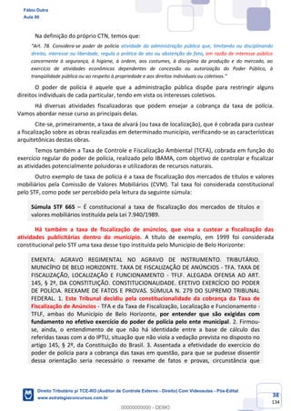 38
134
Na definição do próprio CTN, temos que:
“Art. 78. Considera-se poder de polícia atividade da administração pública que, limitando ou disciplinando
direito, interesse ou liberdade, regula a prática de ato ou abstenção de fato, em razão de interesse público
concernente à segurança, à higiene, à ordem, aos costumes, à disciplina da produção e do mercado, ao
exercício de atividades econômicas dependentes de concessão ou autorização do Poder Público, à
tranqüilidade pública ou ao respeito à propriedade e aos direitos individuais ou coletivos.”
O poder de polícia é aquele que a administração pública dispõe para restringir alguns
direitos individuais de cada particular, tendo em vista os interesses coletivos.
Há diversas atividades fiscalizadoras que podem ensejar a cobrança da taxa de polícia.
Vamos abordar nesse curso as principais delas.
Cite-se, primeiramente, a taxa de alvará (ou taxa de localização), que é cobrada para custear
a fiscalização sobre as obras realizadas em determinado município, verificando-se as características
arquitetônicas destas obras.
Temos também a Taxa de Controle e Fiscalização Ambiental (TCFA), cobrada em função do
exercício regular do poder de polícia, realizado pelo IBAMA, com objetivo de controlar e fiscalizar
as atividades potencialmente poluidoras e utilizadoras de recursos naturais.
Outro exemplo de taxa de polícia é a taxa de fiscalização dos mercados de títulos e valores
mobiliários pela Comissão de Valores Mobiliários (CVM). Tal taxa foi considerada constitucional
pelo STF, como pode ser percebido pela leitura da seguinte súmula:
Súmula STF 665 – É constitucional a taxa de fiscalização dos mercados de títulos e
valores mobiliários instituída pela Lei 7.940/1989.
Há também a taxa de fiscalização de anúncios, que visa a custear a fiscalização das
atividades publicitárias dentro do município. A título de exemplo, em 1999 foi considerada
constitucional pelo STF uma taxa desse tipo instituída pelo Município de Belo Horizonte:
EMENTA: AGRAVO REGIMENTAL NO AGRAVO DE INSTRUMENTO. TRIBUTÁRIO.
MUNICÍPIO DE BELO HORIZONTE. TAXA DE FISCALIZAÇÃO DE ANÚNCIOS - TFA. TAXA DE
FISCALIZAÇÃO, LOCALIZAÇÃO E FUNCIONAMENTO - TFLF. ALEGADA OFENSA AO ART.
145, § 2º, DA CONSTITUIÇÃO. CONSTITUCIONALIDADE. EFETIVO EXERCÍCIO DO PODER
DE POLÍCIA. REEXAME DE FATOS E PROVAS. SÚMULA N. 279 DO SUPREMO TRIBUNAL
FEDERAL. 1. Este Tribunal decidiu pela constitucionalidade da cobrança da Taxa de
Fiscalização de Anúncios - TFA e da Taxa de Fiscalização, Localização e Funcionamento -
TFLF, ambas do Município de Belo Horizonte, por entender que são exigidas com
fundamento no efetivo exercício do poder de polícia pelo ente municipal. 2. Firmou-
se, ainda, o entendimento de que não há identidade entre a base de cálculo das
referidas taxas com a do IPTU, situação que não viola a vedação prevista no disposto no
artigo 145, § 2º, da Constituição do Brasil. 3. Assentada a efetividade do exercício do
poder de polícia para a cobrança das taxas em questão, para que se pudesse dissentir
dessa orientação seria necessário o reexame de fatos e provas, circunstância que
Fábio Dutra
Aula 00
Direito Tributário p/ TCE-RO (Auditor de Controle Externo - Direito) Com Videoaulas - Pós-Edital
www.estrategiaconcursos.com.br
0
00000000000 - DEMO
 