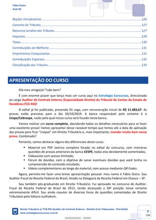 3
134
Noções Introdutórias.....................................................................................................................126
Conceito de Tributos......................................................................................................................127
Natureza Jurídica dos Tributos......................................................................................................127
Impostos........................................................................................................................................128
Taxas..............................................................................................................................................130
Contribuições de Melhoria ............................................................................................................131
Empréstimos Compulsórios...........................................................................................................131
Contribuições Especiais .................................................................................................................132
Classificação dos Tributos .............................................................................................................133
APRESENTAÇÃO DO CURSO
Olá meu amigo(a)! Tudo bem?
É com enorme prazer que lanço mais um curso aqui no Estratégia Concursos, direcionado
ao cargo Auditor de Controle Externo (Especialidade Direito) do Tribunal de Contas do Estado de
Rondônia (TCE-RO)!
O edital já foi publicado, prevendo 01 vaga, com remuneração inicial de R$ 11.483,67. As
provas estão previstas para o dia 20/10/2019. A banca responsável pelo certame é o
Cespe/Cebraspe, razão pela qual nosso curso será focado nesta banca.
Vamos realizar um curso completo, abordando todos os detalhes necessários para se fazer
uma excelente prova! Vamos aproveitar desse razoável tempo que temos até a data de aplicação
das provas para ficar “craque” em Direito Tributário e, mais importante, mandar muito bem nessa
prova. Combinado?
Portanto, vamos destacar alguns dos diferenciais deste curso:
▪ Material em PDF teórico completo focado no edital do concurso, com inúmeras
questões de provas anteriores da banca CESPE, todas elas devidamente comentadas;
▪ Videoaulas com acesso ilimitado;
▪ Fórum de dúvidas, com o objetivo de sanar eventuais dúvidas que você tenha na
compreensão do conteúdo estudado;
▪ Vídeos complementares ao longo do material, com acesso mediante QR Codes.
Agora, permita-me fazer uma breve apresentação pessoal: meu nome é Fábio Dutra. Sou
Auditor-Fiscal da Receita Federal do Brasil, lotado na Delegacia da Receita Federal em Osasco – SP.
Sou também pós-graduando em Direito Tributário. Fui aprovado no concurso de Auditor-
Fiscal da Receita Federal do Brasil de 2012, tendo alcançado a 28ª posição nesse certame
extremamente difícil. Sou ainda coautor de diversas livros de questões comentadas de Direito
Tributário pela Editora JusPodivm.
Fábio Dutra
Aula 00
Direito Tributário p/ TCE-RO (Auditor de Controle Externo - Direito) Com Videoaulas - Pós-Edital
www.estrategiaconcursos.com.br
0
00000000000 - DEMO
 