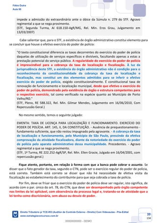 39
134
impede a admissão do extraordinário ante o óbice da Súmula n. 279 do STF. Agravo
regimental a que se nega provimento.
(STF, Segunda Turma, AI 618.150-AgR/MG, Rel. Min. Eros Grau, Julgamento em
13/03/2007)
Cabe salientar que, para o STF, a existência de órgão administrativo constitui elemento para
se concluir que houve o efetivo exercício do poder de polícia:
"O texto constitucional diferencia as taxas decorrentes do exercício do poder de polícia
daquelas de utilização de serviços específicos e divisíveis, facultando apenas a estas a
prestação potencial do serviço público. A regularidade do exercício do poder de polícia
é imprescindível para a cobrança da taxa de localização e fiscalização. À luz da
jurisprudência deste STF, a existência do órgão administrativo não é condição para o
reconhecimento da constitucionalidade da cobrança da taxa de localização e
fiscalização, mas constitui um dos elementos admitidos para se inferir o efetivo
exercício do poder de polícia, exigido constitucionalmente. É constitucional taxa de
renovação de funcionamento e localização municipal, desde que efetivo o exercício do
poder de polícia, demonstrado pela existência de órgão e estrutura competentes para
o respectivo exercício, tal como verificado na espécie quanto ao Município de Porto
Velho/RO."
(STF, Pleno, RE 588.322, Rel. Min. Gilmar Mendes, Julgamento em 16/06/2010, Com
Repercussão Geral.)
No mesmo sentido, temos o seguinte julgado:
EMENTA: TAXA DE LICENÇA PARA LOCALIZAÇÃO E FUNCIONAMENTO. EXERCÍCIO DO
PODER DE POLÍCIA. ART. 145, II, DA CONSTITUIÇÃO. - Ausência de prequestionamento -
fundamento suficiente, que não restou impugnado pela agravante. - A cobrança da taxa
de localização e funcionamento, pelo Município de São Paulo, prescinde da efetiva
comprovação da atividade fiscalizadora, diante da notoriedade do exercício do poder
de polícia pelo aparato administrativo dessa municipalidade. Precedentes. - Agravo
regimental a que se nega provimento.
(STF, 1ª Turma, RE 222.252-AgR/SP, Rel. Min. Ellen Gracie, Julgado em 16/04/2001, com
repercussão geral.)
Fique atento, portanto, em relação à forma com que a banca pode cobrar o assunto. Se
disser que o fato gerador da taxa, segundo o CTN, pode ser o exercício regular do poder de polícia,
está correto. Também está correto se disser que não há necessidade de efetiva visita da
fiscalização ao estabelecimento do contribuinte para que seja cobrada a taxa de polícia.
Por fim, deve-se frisar que o exercício do poder de polícia deve ser regular, isto significa, de
acordo com o par. único do art. 78, do CTN, que deve ser desempenhado pelo órgão competente
nos limites da lei aplicável, com observância do processo legal e, tratando-se de atividade que a
lei tenha como discricionária, sem abuso ou desvio de poder.
Fábio Dutra
Aula 00
Direito Tributário p/ TCE-RO (Auditor de Controle Externo - Direito) Com Videoaulas - Pós-Edital
www.estrategiaconcursos.com.br
0
00000000000 - DEMO
 
