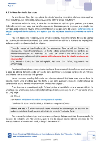 40
134
4.2.3 - Base de cálculo das taxas
De acordo com Aires Barreto, a base de cálculo “consiste em critério abstrato para medir os
fatos tributários que, conjugado à alíquota, permite obter a ‘dívida tributária’”.
No que se refere às taxas, a base de cálculo deve ser utilizada para permitir que o ente
federado encontre um valor que satisfaça apenas as despesas que ele teve com a prestação dos
serviços. Caso contrário, haveria enriquecimento sem causa por parte do Estado. É claro que não é
exigida uma precisão dos valores, mas apenas que não haja total desvinculação entre um valor e
outro.
Foi, com base neste raciocínio, que o STF já considerou inconstitucional a da Taxa de Licença
de Localização e de Funcionamento que tenha como base de cálculo o número de empregados.
Vejamos um trecho da ementa deste julgado:
“Taxa de Licença de Localização e de Funcionamento. Base de cálculo. Número de
empregados. Inconstitucionalidade. A Corte adota entendimento no sentido da
inconstitucionalidade da cobrança da Taxa de Licença de Localização e de
Funcionamento pelos municípios quando utilizado como base de cálculo o número de
empregados”.
(STF, Primeira Turma, RE 614.246-AgR/SP, Rel. Min. Dias Toffoli, Julgamento em
07/02/2012)
Dando continuidade ao nosso estudo, conforme dissemos no tópico referente aos impostos,
a base de cálculo também pode ser usada para identificar a natureza jurídica de um tributo,
juntamente com a análise do fato gerador.
Nesse contexto, se o legislador criar um tributo e denominá-lo taxa, mas, em sua base de
cálculo, inserir uma grandeza que não tenha a ver com qualquer atividade estatal relativa ao
contribuinte, estará na verdade criando um “imposto disfarçado”.
É por isso que a nossa Constituição Federal proibiu a identidade entre a base de cálculo de
uma taxa e de um imposto (tal proibição também pode ser encontrada no art. 77, parágrafo único,
do CTN). Veja:
Art. 145: (...)
§ 2º - As taxas não poderão ter base de cálculo própria de impostos.
Com base no texto constitucional, o STF editou a seguinte súmula:
Súmula STF 595 – É inconstitucional a taxa municipal de conservação de estradas de
rodagem cuja base de cálculo seja idêntica à do Imposto Territorial Rural.
Perceba que há dois motivos que impedem a cobrança da taxa municipal de conservação de
estradas de rodagem. Um, nós sabemos, que é o fato de possuir base de cálculo idêntica à do ITR.
Mas qual seria o outro motivo? Você já é capaz de identificar?
Fábio Dutra
Aula 00
Direito Tributário p/ TCE-RO (Auditor de Controle Externo - Direito) Com Videoaulas - Pós-Edital
www.estrategiaconcursos.com.br
0
00000000000 - DEMO
 