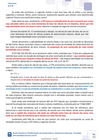 41
134
Se ainda não encontrou, o segundo motivo é que essa taxa não se refere a um serviço
específico e divisível. Afinal, como mensurar exatamente aqueles que utilizam uma determinada
rodovia? Parece uma tarefa bem árdua, certo?
Cabe observar que, atualmente, o STF possui o entendimento de que é possível que a taxa
seja calculada sobre um ou mais elementos da base de cálculo de um imposto, desde que não
haja identidade entre uma base e outra. Observe a redação da seguinte súmula vinculante:
Súmula Vinculante 29 - É constitucional a adoção, no cálculo do valor de taxa, de um ou
mais elementos da base de cálculo própria de determinado imposto, desde que não
haja integral identidade entre uma base e outra.
Vamos demonstrar a aplicabilidade da súmula citada a um caso real, ocorrido no Município
de São Carlos. Nesse município, houve a repartição dos custos da atividade de coleta domiciliar de
lixo entre os proprietários de bens imóveis, na proporção da área construída de cada imóvel
beneficiado com o serviço.
O STF (RE 232.393-SP), ao se posicionar sobre o fato, entendeu que “o fato de a alíquota da
referida taxa variar em função da metragem da área construída do imóvel – que constitui apenas
um dos elementos que integram a base de cálculo do IPTU – não implica identidade com a base de
cálculo do IPTU, afastando-se a alegada ofensa ao art. 145, § 2º, da CF”.
Ainda sobre a base de cálculo das taxas, o CTN acrescentou outro detalhe, dizendo que as
taxas também não podem ser calculadas em função do capital social das empresas, como vemos
a seguir:
Art. 77: (...)
Parágrafo único. A taxa não pode ter base de cálculo ou fato gerador idênticos aos que correspondam a
imposto nem ser calculada em função do capital das empresas.
Ora, o motivo é óbvio. Sabemos que o fato gerador das taxas deve ser necessariamente um
serviço público prestado ou o exercício do poder de polícia. Sabemos também que deve haver uma
correlação entre o custo da atividade prestada ao contribuinte e o valor a ser cobrado dele.
Portanto, não nos parece razoável cobrar um valor que seria calculado sobre o capital social
de cada empresa. Não haveria nenhuma relação com a atividade prestada, muito menos com o
custo que ela gerou ao Estado.
Você ainda está lembrado da Súmula 665 do STF? Aquela que considera constitucional a
taxa de fiscalização dos mercados de títulos e valores mobiliários, instituída pela Lei 7.940/1989?
A lei citada considerou que o capital das empresas era um fator de referência, para
determinar o valor fixo da taxa a ser cobrada, de acordo com uma tabela. Sendo assim, podemos
dizer que o capital das empresas não pode ser utilizado como base de cálculo das taxas, mas
pode ser um fator de referência para calcular um valor fixo de taxa.
Justamente pelo fato de a taxa ter que possuir um valor que corresponda ao custo da
atividade estatal, foi que o STF editou a seguinte súmula:
Fábio Dutra
Aula 00
Direito Tributário p/ TCE-RO (Auditor de Controle Externo - Direito) Com Videoaulas - Pós-Edital
www.estrategiaconcursos.com.br
0
00000000000 - DEMO
 