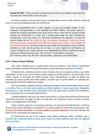 42
134
Súmula STF 667 – Viola a garantia constitucional de acesso à jurisdição a taxa judiciária
calculada sem limite sobre o valor da causa.
Por último, lembre-se de que deve haver correspondência entre o valor cobrado a título de
taxa e o custo da atividade prestada ao contribuinte:
"Taxa: correspondência entre o valor exigido e o custo da atividade estatal. A taxa,
enquanto contraprestação a uma atividade do Poder Público, não pode superar a
relação de razoável equivalência que deve existir entre o custo real da atuação estatal
referida ao contribuinte e o valor que o Estado pode exigir de cada contribuinte,
considerados, para esse efeito, os elementos pertinentes às alíquotas e à base de
cálculo fixadas em lei. Se o valor da taxa, no entanto, ultrapassar o custo do serviço
prestado ou posto à disposição do contribuinte, dando causa, assim, a uma situação de
onerosidade excessiva, que descaracterize essa relação de equivalência entre os fatores
referidos (o custo real do serviço, de um lado, e o valor exigido do contribuinte, de
outro), configurar-se-á, então, quanto a essa modalidade de tributo, hipótese de ofensa
à cláusula vedatória inscrita no art. 150, IV, da CF. Jurisprudência. Doutrina."
(STF, Plenário, ADI 2.551, Rel. Min. Celso de Mello, Julgamento em 02/04/2003)
4.2.4 - Taxas e Preços Públicos
Para você, candidato que se prepara para concursos públicos, é de extrema importância
saber as principais características que diferenciam as taxas dos preços públicos (ou tarifas).
Primeiramente, a diferença entre os dois institutos situa-se no regime jurídico a que estão
submetidos. As taxas, por serem tributos, estão sujeitas ao direito público e seus princípios. Já as
tarifas, seguem os princípios do direito privado. Como consequência, as taxas só podem ser
cobradas por pessoa jurídica de direito público, ao passo que as tarifas podem ser cobradas por
pessoa jurídica de direito público ou privado.
Por essa distinção, podemos deduzir praticamente todas as demais distinções entre as taxas
e as tarifas. Ora, se as taxas estão sujeitas ao direito público, é natural que sejam obrigações
compulsórias, e que também sejam instituídas em lei. Por outro lado, as tarifas são facultativas,
por se originarem de um contrato administrativo.
Também podemos dizer que, por serem compulsórias, as taxas não permitem autonomia de
vontade do particular em pagar ou não, mas veja que isso é possível no que se refere às tarifas,
afinal, o seu pagamento é facultativo.
Vamos verificar agora se sua memória está boa e se você está entendendo bem a matéria.
As taxas são receitas derivadas ou originárias? E os preços públicos? Tranquila essa pergunta, não?
As taxas são receitas derivadas, e os preços públicos, receitas originárias. Caso tenha dúvida, não
hesite em ler novamente essa parte da aula.
Em decorrência do que já foi exposto nesse tópico, podemos inferir, também, que a
rescisão não é admissível para as taxas, mas o é para os preços públicos, pois estes se originam
de um contrato.
Fábio Dutra
Aula 00
Direito Tributário p/ TCE-RO (Auditor de Controle Externo - Direito) Com Videoaulas - Pós-Edital
www.estrategiaconcursos.com.br
0
00000000000 - DEMO
 