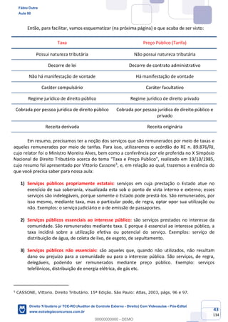 43
134
Então, para facilitar, vamos esquematizar (na próxima página) o que acaba de ser visto:
Taxa Preço Público (Tarifa)
Possui natureza tributária Não possui natureza tributária
Decorre de lei Decorre de contrato administrativo
Não há manifestação de vontade Há manifestação de vontade
Caráter compulsório Caráter facultativo
Regime jurídico de direito público Regime jurídico de direito privado
Cobrada por pessoa jurídica de direito público Cobrada por pessoa jurídica de direito público e
privado
Receita derivada Receita originária
Em resumo, precisamos ter a noção dos serviços que são remunerados por meio de taxas e
aqueles remunerados por meio de tarifas. Para isso, utilizaremos o acórdão do RE n. 89.876/RJ,
cujo relator foi o Ministro Moreira Alves, bem como a conferência por ele proferida no X Simpósio
Nacional de Direito Tributário acerca do tema “Taxa e Preço Público”, realizado em 19/10/1985,
cujo resumo foi apresentado por Vittorio Cassone5
, e, em relação ao qual, trazemos a essência do
que você precisa saber para nossa aula:
1) Serviços públicos propriamente estatais: serviços em cuja prestação o Estado atue no
exercício de sua soberania, visualizada esta sob o ponto de vista interno e externo; esses
serviços são indelegáveis, porque somente o Estado pode prestá-los. São remunerados, por
isso mesmo, mediante taxa, mas o particular pode, de regra, optar opor sua utilização ou
não. Exemplos: o serviço judiciário e o de emissão de passaportes.
2) Serviços públicos essenciais ao interesse público: são serviços prestados no interesse da
comunidade. São remunerados mediante taxa. E porque é essencial ao interesse público, a
taxa incidirá sobre a utilização efetiva ou potencial do serviço. Exemplos: serviço de
distribuição de água, de coleta de lixo, de esgoto, de sepultamento.
3) Serviços públicos não essenciais: são aqueles que, quando não utilizados, não resultam
dano ou prejuízo para a comunidade ou para o interesse público. São serviços, de regra,
delegáveis, podendo ser remunerados mediante preço público. Exemplo: serviços
telefônicos, distribuição de energia elétrica, de gás etc.
5
CASSONE, Vittorio. Direito Tributário. 15ª Edição. São Paulo: Atlas, 2003, págs. 96 e 97.
Fábio Dutra
Aula 00
Direito Tributário p/ TCE-RO (Auditor de Controle Externo - Direito) Com Videoaulas - Pós-Edital
www.estrategiaconcursos.com.br
0
00000000000 - DEMO
 