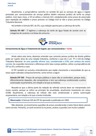 44
134
Atualmente, a jurisprudência caminha no sentido de que os serviços de água e esgoto
prestados por concessionárias de serviço público detêm natureza jurídica de tarifa ou preço
público. Com base nisso, o STJ já editou a Súmula 412, estabelecendo como prazo de prescrição
para repetição do indébito o prazo previsto no Código Civil (e não o prazo previsto no Código
Tributário Nacional.
Há também a Súmula 407, do STJ, cuja redação aponta para a cobrança de tarifa:
Súmula STJ 407 - É legítima a cobrança da tarifa de água fixada de acordo com as
categorias de usuários e as faixas de consumo.
Fornecimento de Água e Tratamento de Esgoto por concessionárias = Tarifa
Ainda sobre este tema, devemos entender que somente pessoa jurídica de direito público
pode ser sujeito ativo de uma relação tributária, conforme o que diz o art. 7º e 119 do Código
Tributário Nacional. Se uma questão afirmar isso, considerando o CTN, com certeza ela estará
correta. Se a questão mencionar a diferença entre taxa e preço público, utilize a jurisprudência do
STF ou STJ, conforme o caso.
O STF também já sumulou entendimento que expõe claramente a necessidade de que as
taxas sejam cobradas compulsoriamente, como vemos a seguir:
Súmula STF 545 - Preços de serviços públicos e taxas não se confundem, porque estas,
diferentemente daqueles, são compulsórias e tem sua cobrança condicionada a prévia
autorização orçamentária, em relação a lei que as instituiu.
Ressalte-se que a última parte da redação da referida súmula deve ser interpretada com
muita cautela, porque se refere ao princípio da anualidade, atualmente inexistente em nossa
CF/88. Atualmente, a cobrança de tributo não está condicionada a prévia autorização
orçamentária, em relação a lei que o tenha instituído.
Observação: A Súmula 545 do STF foi aprovada e publicada em 1969.
Não obstante, já encontramos questões de prova considerando o texto literal desta súmula
como correto. Portanto, se você encontrá-la na prova, analise a questão com muito cuidado!
Fábio Dutra
Aula 00
Direito Tributário p/ TCE-RO (Auditor de Controle Externo - Direito) Com Videoaulas - Pós-Edital
www.estrategiaconcursos.com.br
0
00000000000 - DEMO
 