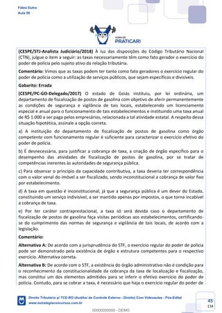 45
134
(CESPE/STJ-Analista Judiciário/2018) À luz das disposições do Código Tributário Nacional
(CTN), julgue o item a seguir: as taxas necessariamente têm como fato gerador o exercício do
poder de polícia pelo sujeito ativo da relação tributária.
Comentário: Vimos que as taxas podem ter tanto como fato geradores o exercício regular do
poder de polícia como a utilização de serviços públicos, que sejam específicos e divisíveis.
Gabarito: Errada
(CESPE/PC-GO-Delegado/2017) O estado de Goiás instituiu, por lei ordinária, um
departamento de fiscalização de postos de gasolina com objetivo de aferir permanentemente
as condições de segurança e vigilância de tais locais, estabelecendo um licenciamento
especial e anual para o funcionamento de tais estabelecimentos e instituindo uma taxa anual
de R$ 1.000 a ser paga pelos empresários, relacionada a tal atividade estatal. A respeito dessa
situação hipotética, assinale a opção correta.
a) A instituição do departamento de fiscalização de postos de gasolina como órgão
competente com funcionamento regular é suficiente para caracterizar o exercício efetivo do
poder de polícia.
b) É desnecessária, para justificar a cobrança de taxa, a criação de órgão específico para o
desempenho das atividades de fiscalização de postos de gasolina, por se tratar de
competências inerentes às autoridades de segurança pública.
c) Para observar o princípio da capacidade contributiva, a taxa deveria ter correspondência
com o valor venal do imóvel a ser fiscalizado, sendo inconstitucional a cobrança de valor fixo
por estabelecimento.
d) A taxa em questão é inconstitucional, já que a segurança pública é um dever do Estado,
constituindo um serviço indivisível, a ser mantido apenas por impostos, o que torna incabível
a cobrança de taxa.
e) Por ter caráter contraprestacional, a taxa só será devida caso o departamento de
fiscalização de postos de gasolina faça visitas periódicas aos estabelecimentos, certificando-
se do cumprimento das normas de segurança e vigilância de tais locais, de acordo com a
legislação.
Comentário:
Alternativa A: De acordo com a jurisprudência do STF, o exercício regular do poder de polícia
pode ser demonstrado pela existência de órgão e estrutura competentes para o respectivo
exercício. Alternativa correta.
Alternativa B: De acordo com o STF, a existência do órgão administrativo não é condição para
o reconhecimento da constitucionalidade da cobrança da taxa de localização e fiscalização,
mas constitui um dos elementos admitidos para se inferir o efetivo exercício do poder de
polícia. Contudo, para se cobrar a taxa, é necessário que haja o exercício regular do poder de
Fábio Dutra
Aula 00
Direito Tributário p/ TCE-RO (Auditor de Controle Externo - Direito) Com Videoaulas - Pós-Edital
www.estrategiaconcursos.com.br
0
00000000000 - DEMO
 