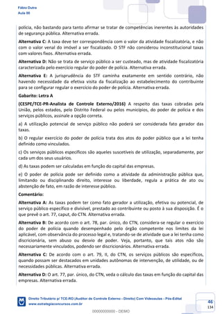 46
134
polícia, não bastando para tanto afirmar se tratar de competências inerentes às autoridades
de segurança pública. Alternativa errada.
Alternativa C: A taxa deve ter correspondência com o valor da atividade fiscalizatória, e não
com o valor venal do imóvel a ser fiscalizado. O STF não considerou inconstitucional taxas
com valores fixos. Alternativa errada.
Alternativa D: Não se trata de serviço público a ser custeado, mas de atividade fiscalizatória
caracterizada pelo exercício regular do poder de polícia. Alternativa errada.
Alternativa E: A jurisprudência do STF caminha exatamente em sentido contrário, não
havendo necessidade da efetiva visita da fiscalização ao estabelecimento do contribuinte
para se configurar regular o exercício do poder de polícia. Alternativa errada.
Gabarito: Letra A
(CESPE/TCE-PR-Analista de Controle Externo/2016) A respeito das taxas cobradas pela
União, pelos estados, pelo Distrito Federal ou pelos municípios, do poder de polícia e dos
serviços públicos, assinale a opção correta.
a) A utilização potencial de serviço público não poderá ser considerada fato gerador das
taxas.
b) O regular exercício do poder de polícia trata dos atos do poder público que a lei tenha
definido como vinculados.
c) Os serviços públicos específicos são aqueles suscetíveis de utilização, separadamente, por
cada um dos seus usuários.
d) As taxas podem ser calculadas em função do capital das empresas.
e) O poder de polícia pode ser definido como a atividade da administração pública que,
limitando ou disciplinando direito, interesse ou liberdade, regula a prática de ato ou
abstenção de fato, em razão de interesse público.
Comentário:
Alternativa A: As taxas podem ter como fato gerador a utilização, efetiva ou potencial, de
serviço público específico e divisível, prestado ao contribuinte ou posto à sua disposição. É o
que prevê o art. 77, caput, do CTN. Alternativa errada.
Alternativa B: De acordo com o art. 78, par. único, do CTN, considera-se regular o exercício
do poder de polícia quando desempenhado pelo órgão competente nos limites da lei
aplicável, com observância do processo legal e, tratando-se de atividade que a lei tenha como
discricionária, sem abuso ou desvio de poder. Veja, portanto, que tais atos não são
necessariamente vinculados, podendo ser discricionários. Alternativa errada.
Alternativa C: De acordo com o art. 79, II, do CTN, os serviços públicos são específicos,
quando possam ser destacados em unidades autônomas de intervenção, de utilidade, ou de
necessidades públicas. Alternativa errada.
Alternativa D: O art. 77, par. único, do CTN, veda o cálculo das taxas em função do capital das
empresas. Alternativa errada.
Fábio Dutra
Aula 00
Direito Tributário p/ TCE-RO (Auditor de Controle Externo - Direito) Com Videoaulas - Pós-Edital
www.estrategiaconcursos.com.br
0
00000000000 - DEMO
 