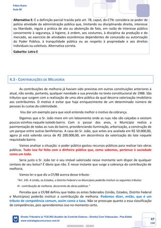 47
134
Alternativa E: É a definição parcial trazida pelo art. 78, caput, do CTN: considera-se poder de
polícia atividade da administração pública que, limitando ou disciplinando direito, interesse
ou liberdade, regula a prática de ato ou abstenção de fato, em razão de interesse público
concernente à segurança, à higiene, à ordem, aos costumes, à disciplina da produção e do
mercado, ao exercício de atividades econômicas dependentes de concessão ou autorização
do Poder Público, à tranquilidade pública ou ao respeito à propriedade e aos direitos
individuais ou coletivos. Alternativa correta.
Gabarito: Letra E
4.3 - CONTRIBUIÇÕES DE MELHORIA
As contribuições de melhoria já haviam sido previstas em outras constituições anteriores à
atual, não sendo, portanto, qualquer novidade a sua previsão no texto constitucional de 1988. São
tributos que surgem com a realização de uma obra pública da qual decorra valorização imobiliária
aos contribuintes. O motivo é evitar que haja enriquecimento de um determinado número de
pessoas às custas da coletividade.
Vou dar um exemplo para que você entenda melhor o motivo da cobrança.
Digamos que o Sr. João more em um loteamento onde as ruas não são calçadas e existam
poucos vizinhos naquele isolado bairro. Com o passar dos anos, o Município realiza a
pavimentação de todas as ruas do bairro, providenciando iluminação, arborização, a construção de
um parque entre outras benfeitorias. A casa do Sr. João, que antes era avaliada em R$ 50.000,00,
agora já está valendo cerca de R$ 200.000,00, em decorrência da valorização do lote naquele
requisitado bairro.
Vamos analisar a situação: o poder público gastou recursos públicos para realizar tais obras
públicas. Tudo isso foi feito com o dinheiro público que, como sabemos, pertence à sociedade
como um todo.
Seria justo o Sr. João ter o seu imóvel valorizado nesse montante sem dispor de qualquer
centavo de seu bolso? É óbvio que não. É nesse instante que surge a cobrança da contribuição de
melhoria.
Vamos ler o que diz a CF/88 acerca desse tributo:
“Art. 145. A União, os Estados, o Distrito Federal e os Municípios poderão instituir os seguintes tributos:
III - contribuição de melhoria, decorrente de obras públicas.”
Perceba que a CF/88 definiu que todos os entes federados (União, Estados, Distrito Federal
e Municípios) poderão instituir a contribuição de melhoria. Podemos dizer, então, que é um
tributo de competência comum, assim como a taxa. Não se preocupe quanto a essa classificação
de competências, pois aprenderemos isso no momento certo.
Fábio Dutra
Aula 00
Direito Tributário p/ TCE-RO (Auditor de Controle Externo - Direito) Com Videoaulas - Pós-Edital
www.estrategiaconcursos.com.br
0
00000000000 - DEMO
 