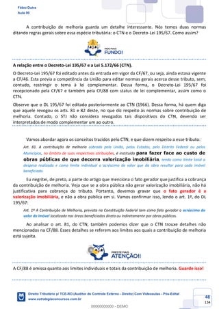 48
134
A contribuição de melhoria guarda um detalhe interessante. Nós temos duas normas
ditando regras gerais sobre essa espécie tributária: o CTN e o Decreto-Lei 195/67. Como assim?
A relação entre o Decreto-Lei 195/67 e a Lei 5.172/66 (CTN).
O Decreto-Lei 195/67 foi editado antes da entrada em vigor da CF/67, ou seja, ainda estava vigente
a CF/46. Esta previa a competência da União para editar normas gerais acerca desse tributo, sem,
contudo, restringir o tema à lei complementar. Dessa forma, o Decreto-Lei 195/67 foi
recepcionado pela CF/67 e também pela CF/88 com status de lei complementar, assim como o
CTN.
Observe que o DL 195/67 foi editado posteriormente ao CTN (1966). Dessa forma, há quem diga
que aquele revogou os arts. 81 e 82 deste, no que diz respeito às normas sobre contribuição de
melhoria. Contudo, o STJ não considera revogados tais dispositivos do CTN, devendo ser
interpretados de modo complementar um ao outro.
Vamos abordar agora os conceitos trazidos pelo CTN, e que dizem respeito a esse tributo:
Art. 81. A contribuição de melhoria cobrada pela União, pelos Estados, pelo Distrito Federal ou pelos
Municípios, no âmbito de suas respectivas atribuições, é instituída para fazer face ao custo de
obras públicas de que decorra valorização imobiliária, tendo como limite total a
despesa realizada e como limite individual o acréscimo de valor que da obra resultar para cada imóvel
beneficiado.
Eu negritei, de preto, a parte do artigo que menciona o fato gerador que justifica a cobrança
da contribuição de melhoria. Veja que se a obra pública não gerar valorização imobiliária, não há
justificativa para cobrança do tributo. Portanto, devemos gravar que o fato gerador é a
valorização imobiliária, e não a obra pública em si. Vamos confirmar isso, lendo o art. 1º, do DL
195/67:
Art. 1º A Contribuição de Melhoria, prevista na Constituição Federal tem como fato gerador o acréscimo do
valor do imóvel localizado nas áreas beneficiadas direta ou indiretamente por obras públicas.
Ao analisar o art. 81, do CTN, também podemos dizer que o CTN trouxe detalhes não
mencionados na CF/88. Esses detalhes se referem aos limites aos quais a contribuição de melhoria
está sujeita.
A CF/88 é omissa quanto aos limites individuais e totais da contribuição de melhoria. Guarde isso!
Fábio Dutra
Aula 00
Direito Tributário p/ TCE-RO (Auditor de Controle Externo - Direito) Com Videoaulas - Pós-Edital
www.estrategiaconcursos.com.br
0
00000000000 - DEMO
 