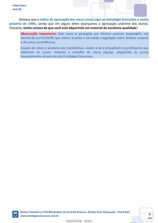 4
134
Destaco que o índice de aprovação dos meus cursos aqui no Estratégia Concursos é muito
próximo de 100%, sendo que em alguns deles alcançamos a aprovação unânime dos alunos.
Portanto, tenha certeza de que você está adquirindo um material de excelente qualidade!
Observação Importante: Este curso é protegido por direitos autorais (copyright), nos
termos da Lei 9.610/98, que altera, atualiza e consolida a legislação sobre direitos autorais
e dá outras providências.
Grupos de rateio e pirataria são clandestinos, violam a lei e prejudicam os professores que
elaboram os cursos. Valorize o trabalho de nossa equipe, adquirindo os cursos
honestamente através do site Estratégia Concursos.
Fábio Dutra
Aula 00
Direito Tributário p/ TCE-RO (Auditor de Controle Externo - Direito) Com Videoaulas - Pós-Edital
www.estrategiaconcursos.com.br
0
00000000000 - DEMO
 