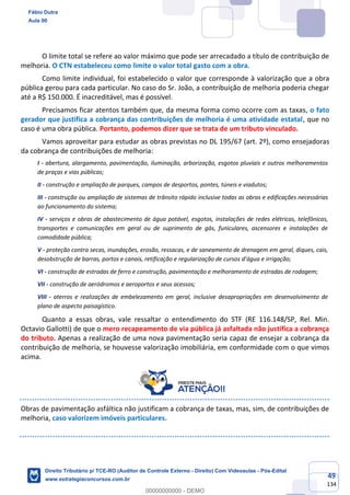 49
134
O limite total se refere ao valor máximo que pode ser arrecadado a título de contribuição de
melhoria. O CTN estabeleceu como limite o valor total gasto com a obra.
Como limite individual, foi estabelecido o valor que corresponde à valorização que a obra
pública gerou para cada particular. No caso do Sr. João, a contribuição de melhoria poderia chegar
até a R$ 150.000. É inacreditável, mas é possível.
Precisamos ficar atentos também que, da mesma forma como ocorre com as taxas, o fato
gerador que justifica a cobrança das contribuições de melhoria é uma atividade estatal, que no
caso é uma obra pública. Portanto, podemos dizer que se trata de um tributo vinculado.
Vamos aproveitar para estudar as obras previstas no DL 195/67 (art. 2º), como ensejadoras
da cobrança de contribuições de melhoria:
I - abertura, alargamento, pavimentação, iluminação, arborização, esgotos pluviais e outros melhoramentos
de praças e vias públicas;
II - construção e ampliação de parques, campos de desportos, pontes, túneis e viadutos;
III - construção ou ampliação de sistemas de trânsito rápido inclusive todas as obras e edificações necessárias
ao funcionamento do sistema;
IV - serviços e obras de abastecimento de água potável, esgotos, instalações de redes elétricas, telefônicas,
transportes e comunicações em geral ou de suprimento de gás, funiculares, ascensores e instalações de
comodidade pública;
V - proteção contra secas, inundações, erosão, ressacas, e de saneamento de drenagem em geral, diques, cais,
desobstrução de barras, portos e canais, retificação e regularização de cursos d’água e irrigação;
VI - construção de estradas de ferro e construção, pavimentação e melhoramento de estradas de rodagem;
VII - construção de aeródromos e aeroportos e seus acessos;
VIII - aterros e realizações de embelezamento em geral, inclusive desapropriações em desenvolvimento de
plano de aspecto paisagístico.
Quanto a essas obras, vale ressaltar o entendimento do STF (RE 116.148/SP, Rel. Min.
Octavio Gallotti) de que o mero recapeamento de via pública já asfaltada não justifica a cobrança
do tributo. Apenas a realização de uma nova pavimentação seria capaz de ensejar a cobrança da
contribuição de melhoria, se houvesse valorização imobiliária, em conformidade com o que vimos
acima.
Obras de pavimentação asfáltica não justificam a cobrança de taxas, mas, sim, de contribuições de
melhoria, caso valorizem imóveis particulares.
Fábio Dutra
Aula 00
Direito Tributário p/ TCE-RO (Auditor de Controle Externo - Direito) Com Videoaulas - Pós-Edital
www.estrategiaconcursos.com.br
0
00000000000 - DEMO
 