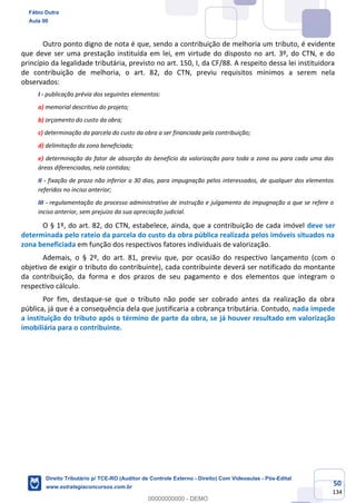 50
134
Outro ponto digno de nota é que, sendo a contribuição de melhoria um tributo, é evidente
que deve ser uma prestação instituída em lei, em virtude do disposto no art. 3º, do CTN, e do
princípio da legalidade tributária, previsto no art. 150, I, da CF/88. A respeito dessa lei instituidora
de contribuição de melhoria, o art. 82, do CTN, previu requisitos mínimos a serem nela
observados:
I - publicação prévia dos seguintes elementos:
a) memorial descritivo do projeto;
b) orçamento do custo da obra;
c) determinação da parcela do custo da obra a ser financiada pela contribuição;
d) delimitação da zona beneficiada;
e) determinação do fator de absorção do benefício da valorização para toda a zona ou para cada uma das
áreas diferenciadas, nela contidas;
II - fixação de prazo não inferior a 30 dias, para impugnação pelos interessados, de qualquer dos elementos
referidos no inciso anterior;
III - regulamentação do processo administrativo de instrução e julgamento da impugnação a que se refere o
inciso anterior, sem prejuízo da sua apreciação judicial.
O § 1º, do art. 82, do CTN, estabelece, ainda, que a contribuição de cada imóvel deve ser
determinada pelo rateio da parcela do custo da obra pública realizada pelos imóveis situados na
zona beneficiada em função dos respectivos fatores individuais de valorização.
Ademais, o § 2º, do art. 81, previu que, por ocasião do respectivo lançamento (com o
objetivo de exigir o tributo do contribuinte), cada contribuinte deverá ser notificado do montante
da contribuição, da forma e dos prazos de seu pagamento e dos elementos que integram o
respectivo cálculo.
Por fim, destaque-se que o tributo não pode ser cobrado antes da realização da obra
pública, já que é a consequência dela que justificaria a cobrança tributária. Contudo, nada impede
a instituição do tributo após o término de parte da obra, se já houver resultado em valorização
imobiliária para o contribuinte.
Fábio Dutra
Aula 00
Direito Tributário p/ TCE-RO (Auditor de Controle Externo - Direito) Com Videoaulas - Pós-Edital
www.estrategiaconcursos.com.br
0
00000000000 - DEMO
 