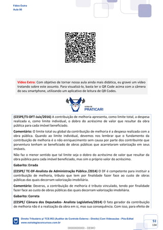 51
134
Vídeo Extra: Com objetivo de tornar nossa aula ainda mais didática, eu gravei um vídeo
tratando sobre este assunto. Para visualizá-lo, basta ler o QR Code acima com a câmera
do seu smartphone, utilizando um aplicativo de leitura de QR Codes.
(CESPE/TJ-DFT-Juiz/2016) A contribuição de melhoria apresenta, como limite total, a despesa
realizada e, como limite individual, o dobro do acréscimo de valor que resultar da obra
pública para cada imóvel beneficiado.
Comentário: O limite total ou global da contribuição de melhoria é a despesa realizada com a
obra pública. Quando ao limite individual, devemos nos lembrar que o fundamento da
contribuição de melhoria é o não enriquecimento sem causa por parte dos contribuinte que
porventura tenham se beneficiado de obras públicas que acarretaram valorização em seus
imóveis.
Não faz o menor sentido que tal limite seja o dobro do acréscimo de valor que resultar da
obra pública para cada imóvel beneficiado, mas sim o próprio valor do acréscimo.
Gabarito: Errada
(CESPE/ TC-DF-Analista de Administração Pública /2014) O DF é competente para instituir a
contribuição de melhoria, tributo que tem por finalidade fazer face ao custo de obras
públicas das quais decorram valorização imobiliária.
Comentário: Deveras, a contribuição de melhoria é tributo vinculado, tendo por finalidade
fazer face ao custo de obras públicas das quais decorram valorização imobiliária.
Gabarito: Correta
(CESPE/ Câmara dos Deputados- Analista Legislativo/2014) O fato gerador da contribuição
de melhoria não é a realização da obra em si, mas sua consequência. Com isso, para efeito de
Fábio Dutra
Aula 00
Direito Tributário p/ TCE-RO (Auditor de Controle Externo - Direito) Com Videoaulas - Pós-Edital
www.estrategiaconcursos.com.br
0
00000000000 - DEMO
 