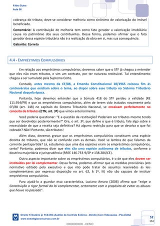 52
134
cobrança do tributo, deve-se considerar melhoria como sinônimo de valorização do imóvel
beneficiado.
Comentário: A contribuição de melhoria tem como fato gerador a valorização imobiliária
causa no patrimônio dos seus contribuintes. Dessa forma, podemos afirmar que o fato
gerador dessa espécie tributária não é a realização da obra em si, mas sua consequência.
Gabarito: Correta
4.4 - EMPRÉSTIMOS COMPULSÓRIOS
Em relação aos empréstimos compulsórios, devemos saber que o STF já chegou a entender
que eles não eram tributos, e sim um contrato, por ter natureza restituível. Tal entendimento
chegou a ser sumulado pela Suprema Corte.
Contudo, antes mesmo da CF/88, a Emenda Constitucional 18/1965 colocou fim às
controvérsias que existiam sobre o tema, ao dispor sobre esse tributo no Sistema Tributário
Nacional daquela época.
Portanto, hoje devemos entender que a Súmula 418 do STF perdeu a validade (RE
111.954/PR) e que os empréstimos compulsórios, além de terem sido tratados novamente pela
CF/88 (art. 148) no capítulo do Sistema Tributário Nacional, se encaixam perfeitamente no
conceito de tributos (CTN, art. 3º) que vimos anteriormente.
Você poderia questionar: “E a questão da restituição? Poderiam ser tributos mesmo tendo
que ser devolvidos posteriormente?” Ora, o art. 3º, que define o que é tributo, fala algo sobre a
necessidade de que a receita seja definitiva? Há alguma restrição para que se devolva o que foi
cobrado? Não! Portanto, são tributos!
Além disso, devemos gravar que os empréstimos compulsórios constituem uma espécie
distinta de tributos, que não se confunde com as demais. Você se lembra de que falamos da
corrente pentapartida? Lá, estudamos que uma das espécies eram os empréstimos compulsórios,
certo? Portanto, podemos dizer que eles são uma espécie autônoma de tributos, conforme a
doutrina majoritária e jurisprudência (RREE 146.733-9/SP e 138.284/CE).
Outro aspecto importante sobre os empréstimos compulsórios, é o de que eles devem ser
instituídos por lei complementar. Dessa forma, podemos afirmar que as medidas provisórias (ato
normativo editado pelo executivo e que não pode tratar de assuntos reservados às leis
complementares por expressa disposição no art. 62, § 1º, III) não são capazes de instituir
empréstimos compulsórios.
Para ajudá-lo a guardar essa característica, Luciano Amaro (2008) afirma que “exige a
Constituição o rigor formal da lei complementar, certamente com o propósito de evitar os abusos
que houve no passado”.
Fábio Dutra
Aula 00
Direito Tributário p/ TCE-RO (Auditor de Controle Externo - Direito) Com Videoaulas - Pós-Edital
www.estrategiaconcursos.com.br
0
00000000000 - DEMO
 