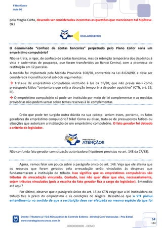 54
134
pela Magna Carta, devendo ser consideradas incorretas as questões que mencionem tal hipótese.
Ok?
O denominado “confisco de contas bancárias” perpetrado pelo Plano Collor seria um
empréstimo compulsório?
Não se trata, a rigor, de confisco de contas bancárias, mas da retenção temporária dos depósitos à
vista e cadernetas de poupança, que foram transferidos ao Banco Central, com a promessa de
restituição em 12 parcelas.
A medida foi implantada pela Medida Provisória 168/90, convertida na Lei 8.024/90, e deve ser
considerada inconstitucional sob dois argumentos:
→ Trata-se de empréstimo compulsório instituído à luz da CF/88, que não previa mais como
pressuposto fático “conjuntura que exija a absorção temporária de poder aquisitivo” (CTN, art. 15,
III).
→ O empréstimo compulsório só pode ser instituído por meio de lei complementar e as medidas
provisórias não podem versar sobre temas reservas à lei complementar.
Creio que pode ter surgido outra dúvida na sua cabeça: seriam esses, portanto, os fatos
geradores do empréstimo compulsório? Não! Como eu disse, trata-se de pressupostos fáticos ou
situações que autorizam a instituição de um empréstimo compulsório. O fato gerador foi deixado
a critério do legislador.
Não confunda fato gerador com situação autorizadora (hipóteses previstas no art. 148 da CF/88).
Agora, iremos falar um pouco sobre o parágrafo único do art. 148. Veja que ele afirma que
os recursos que foram gerados pela arrecadação serão vinculados às despesas que
fundamentaram a instituição do tributo. Isso significa que os empréstimos compulsórios são
tributos de arrecadação vinculada. Contudo, isso não quer dizer que eles, necessariamente,
sejam tributos vinculados (pois a escolha do fato gerador fica a cargo do legislador). Entendido
até aqui?
Por último, observe que o parágrafo único do art. 15 do CTN exige que a lei instituidora do
tributo fixe o prazo do empréstimo e as condições de resgate. Ressalte-se que o STF possui
entendimento no sentido de que a restituição deve ser efetuada na mesma espécie do que foi
Fábio Dutra
Aula 00
Direito Tributário p/ TCE-RO (Auditor de Controle Externo - Direito) Com Videoaulas - Pós-Edital
www.estrategiaconcursos.com.br
0
00000000000 - DEMO
 