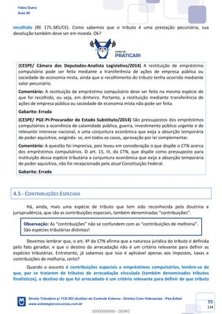 55
134
recolhido (RE 175.385/CE). Como sabemos que o tributo é uma prestação pecuniária, sua
devolução também deve ser em moeda. Ok?
(CESPE/ Câmara dos Deputados-Analista Legislativo/2014) A restituição de empréstimo
compulsório pode ser feita mediante a transferência de ações de empresa pública ou
sociedade de economia mista, ainda que o recolhimento do tributo tenha ocorrido mediante
valor pecuniário.
Comentário: A restituição de empréstimo compulsório deve ser feita na mesma espécie do
que foi recolhido, ou seja, em dinheiro. Portanto, a restituição mediante transferência de
ações de empresa pública ou sociedade de economia mista não pode ser feita.
Gabarito: Errada
(CESPE/ PGE-PI-Procurador do Estado Substituto/2014) São pressupostos dos empréstimos
compulsórios a ocorrência de calamidade pública, guerra, investimento público urgente e de
relevante interesse nacional, e uma conjuntura econômica que exija a absorção temporária
de poder aquisitivo, exigindo- se, em todos os casos, aprovação por lei complementar.
Comentário: A questão foi imprecisa, pois levou em consideração o que dispõe o CTN acerca
dos empréstimos compulsórios. O art. 15, III, do CTN, que dispõe como pressuposto para
instituição dessa espécie tributária a conjuntura econômica que exija a absorção temporária
de poder aquisitivo, não foi recepcionado pela atual Constituição Federal.
Gabarito: Errada
4.5 - CONTRIBUIÇÕES ESPECIAIS
Há, ainda, mais uma espécie de tributo que tem sido reconhecida pela doutrina e
jurisprudência, que são as contribuições especiais, também denominadas “contribuições”.
Observação: As “contribuições” não se confundem com as “contribuições de melhoria”.
São espécies tributárias distintas!
Devemos lembrar que, o art. 4º do CTN afirma que a natureza jurídica do tributo é definida
pelo fato gerador, e que o destino da arrecadação não é um critério relevante para definir as
espécies tributárias. Entretanto, já sabemos que isso é aplicável apenas aos impostos, taxas e
contribuições de melhoria, certo?
Quando o assunto é contribuições especiais e empréstimos compulsórios, lembre-se de
que, por se tratarem de tributos de arrecadação vinculada (também denominados tributos
finalísticos), o destino do que foi arrecadado é um critério relevante para definir de que tributo
Fábio Dutra
Aula 00
Direito Tributário p/ TCE-RO (Auditor de Controle Externo - Direito) Com Videoaulas - Pós-Edital
www.estrategiaconcursos.com.br
0
00000000000 - DEMO
 