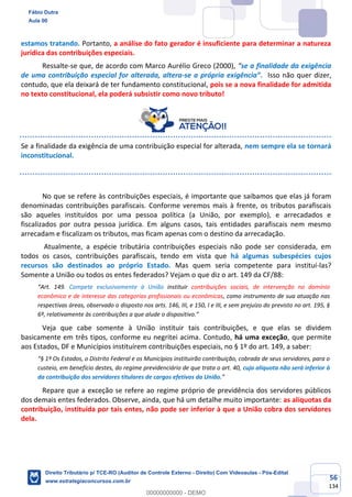 56
134
estamos tratando. Portanto, a análise do fato gerador é insuficiente para determinar a natureza
jurídica das contribuições especiais.
Ressalte-se que, de acordo com Marco Aurélio Greco (2000), “se a finalidade da exigência
de uma contribuição especial for alterada, altera-se a própria exigência”. Isso não quer dizer,
contudo, que ela deixará de ter fundamento constitucional, pois se a nova finalidade for admitida
no texto constitucional, ela poderá subsistir como novo tributo!
Se a finalidade da exigência de uma contribuição especial for alterada, nem sempre ela se tornará
inconstitucional.
No que se refere às contribuições especiais, é importante que saibamos que elas já foram
denominadas contribuições parafiscais. Conforme veremos mais à frente, os tributos parafiscais
são aqueles instituídos por uma pessoa política (a União, por exemplo), e arrecadados e
fiscalizados por outra pessoa jurídica. Em alguns casos, tais entidades parafiscais nem mesmo
arrecadam e fiscalizam os tributos, mas ficam apenas com o destino da arrecadação.
Atualmente, a espécie tributária contribuições especiais não pode ser considerada, em
todos os casos, contribuições parafiscais, tendo em vista que há algumas subespécies cujos
recursos são destinados ao próprio Estado. Mas quem seria competente para instituí-las?
Somente a União ou todos os entes federados? Vejam o que diz o art. 149 da CF/88:
“Art. 149. Compete exclusivamente à União instituir contribuições sociais, de intervenção no domínio
econômico e de interesse das categorias profissionais ou econômicas, como instrumento de sua atuação nas
respectivas áreas, observado o disposto nos arts. 146, III, e 150, I e III, e sem prejuízo do previsto no art. 195, §
6º, relativamente às contribuições a que alude o dispositivo.”
Veja que cabe somente à União instituir tais contribuições, e que elas se dividem
basicamente em três tipos, conforme eu negritei acima. Contudo, há uma exceção, que permite
aos Estados, DF e Municípios instituírem contribuições especiais, no § 1º do art. 149, a saber:
“§ 1º Os Estados, o Distrito Federal e os Municípios instituirão contribuição, cobrada de seus servidores, para o
custeio, em benefício destes, do regime previdenciário de que trata o art. 40, cuja alíquota não será inferior à
da contribuição dos servidores titulares de cargos efetivos da União.”
Repare que a exceção se refere ao regime próprio de previdência dos servidores públicos
dos demais entes federados. Observe, ainda, que há um detalhe muito importante: as alíquotas da
contribuição, instituída por tais entes, não pode ser inferior à que a União cobra dos servidores
dela.
Fábio Dutra
Aula 00
Direito Tributário p/ TCE-RO (Auditor de Controle Externo - Direito) Com Videoaulas - Pós-Edital
www.estrategiaconcursos.com.br
0
00000000000 - DEMO
 