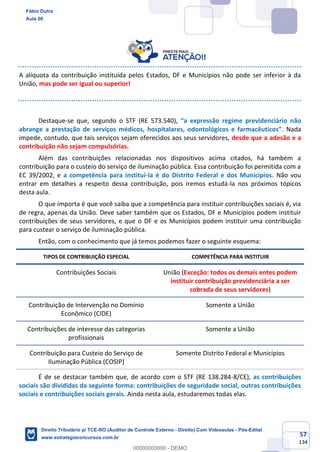 57
134
A alíquota da contribuição instituída pelos Estados, DF e Municípios não pode ser inferior à da
União, mas pode ser igual ou superior!
Destaque-se que, segundo o STF (RE 573.540), “a expressão regime previdenciário não
abrange a prestação de serviços médicos, hospitalares, odontológicos e farmacêuticos”. Nada
impede, contudo, que tais serviços sejam oferecidos aos seus servidores, desde que a adesão e a
contribuição não sejam compulsórias.
Além das contribuições relacionadas nos dispositivos acima citados, há também a
contribuição para o custeio do serviço de iluminação pública. Essa contribuição foi permitida com a
EC 39/2002, e a competência para instituí-la é do Distrito Federal e dos Municípios. Não vou
entrar em detalhes a respeito dessa contribuição, pois iremos estudá-la nos próximos tópicos
desta aula.
O que importa é que você saiba que a competência para instituir contribuições sociais é, via
de regra, apenas da União. Deve saber também que os Estados, DF e Municípios podem instituir
contribuições de seus servidores, e que o DF e os Municípios podem instituir uma contribuição
para custear o serviço de iluminação pública.
Então, com o conhecimento que já temos podemos fazer o seguinte esquema:
TIPOS DE CONTRIBUIÇÃO ESPECIAL COMPETÊNCIA PARA INSTITUIR
Contribuições Sociais União (Exceção: todos os demais entes podem
instituir contribuição previdenciária a ser
cobrada de seus servidores)
Contribuição de Intervenção no Domínio
Econômico (CIDE)
Somente a União
Contribuições de interesse das categorias
profissionais
Somente a União
Contribuição para Custeio do Serviço de
Iluminação Pública (COSIP)
Somente Distrito Federal e Municípios
É de se destacar também que, de acordo com o STF (RE 138.284-8/CE), as contribuições
sociais são divididas da seguinte forma: contribuições de seguridade social, outras contribuições
sociais e contribuições sociais gerais. Ainda nesta aula, estudaremos todas elas.
Fábio Dutra
Aula 00
Direito Tributário p/ TCE-RO (Auditor de Controle Externo - Direito) Com Videoaulas - Pós-Edital
www.estrategiaconcursos.com.br
0
00000000000 - DEMO
 