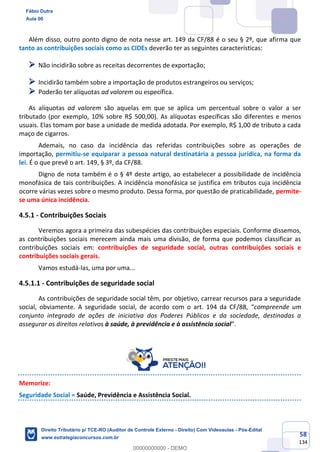 58
134
Além disso, outro ponto digno de nota nesse art. 149 da CF/88 é o seu § 2º, que afirma que
tanto as contribuições sociais como as CIDEs deverão ter as seguintes características:
➢ Não incidirão sobre as receitas decorrentes de exportação;
➢ Incidirão também sobre a importação de produtos estrangeiros ou serviços;
➢ Poderão ter alíquotas ad valorem ou específica.
As alíquotas ad valorem são aquelas em que se aplica um percentual sobre o valor a ser
tributado (por exemplo, 10% sobre R$ 500,00). As alíquotas específicas são diferentes e menos
usuais. Elas tomam por base a unidade de medida adotada. Por exemplo, R$ 1,00 de tributo a cada
maço de cigarros.
Ademais, no caso da incidência das referidas contribuições sobre as operações de
importação, permitiu-se equiparar a pessoa natural destinatária a pessoa jurídica, na forma da
lei. É o que prevê o art. 149, § 3º, da CF/88.
Digno de nota também é o § 4º deste artigo, ao estabelecer a possibilidade de incidência
monofásica de tais contribuições. A incidência monofásica se justifica em tributos cuja incidência
ocorre várias vezes sobre o mesmo produto. Dessa forma, por questão de praticabilidade, permite-
se uma única incidência.
4.5.1 - Contribuições Sociais
Veremos agora a primeira das subespécies das contribuições especiais. Conforme dissemos,
as contribuições sociais merecem ainda mais uma divisão, de forma que podemos classificar as
contribuições sociais em: contribuições de seguridade social, outras contribuições sociais e
contribuições sociais gerais.
Vamos estudá-las, uma por uma...
4.5.1.1 - Contribuições de seguridade social
As contribuições de seguridade social têm, por objetivo, carrear recursos para a seguridade
social, obviamente. A seguridade social, de acordo com o art. 194 da CF/88, “compreende um
conjunto integrado de ações de iniciativa dos Poderes Públicos e da sociedade, destinadas a
assegurar os direitos relativos à saúde, à previdência e à assistência social”.
Memorize:
Seguridade Social = Saúde, Previdência e Assistência Social.
Fábio Dutra
Aula 00
Direito Tributário p/ TCE-RO (Auditor de Controle Externo - Direito) Com Videoaulas - Pós-Edital
www.estrategiaconcursos.com.br
0
00000000000 - DEMO
 