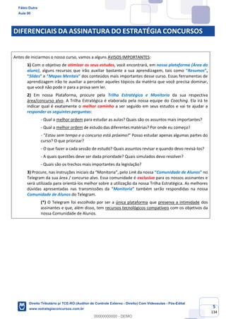 5
134
DIFERENCIAIS DA ASSINATURA DO ESTRATÉGIA CONCURSOS
Antes de iniciarmos o nosso curso, vamos a alguns AVISOS IMPORTANTES:
1) Com o objetivo de otimizar os seus estudos, você encontrará, em nossa plataforma (Área do
aluno), alguns recursos que irão auxiliar bastante a sua aprendizagem, tais como “Resumos”,
“Slides” e “Mapas Mentais” dos conteúdos mais importantes desse curso. Essas ferramentas de
aprendizagem irão te auxiliar a perceber aqueles tópicos da matéria que você precisa dominar,
que você não pode ir para a prova sem ler.
2) Em nossa Plataforma, procure pela Trilha Estratégica e Monitoria da sua respectiva
área/concurso alvo. A Trilha Estratégica é elaborada pela nossa equipe do Coaching. Ela irá te
indicar qual é exatamente o melhor caminho a ser seguido em seus estudos e vai te ajudar a
responder as seguintes perguntas:
- Qual a melhor ordem para estudar as aulas? Quais são os assuntos mais importantes?
- Qual a melhor ordem de estudo das diferentes matérias? Por onde eu começo?
- “Estou sem tempo e o concurso está próximo!” Posso estudar apenas algumas partes do
curso? O que priorizar?
- O que fazer a cada sessão de estudo? Quais assuntos revisar e quando devo revisá-los?
- A quais questões deve ser dada prioridade? Quais simulados devo resolver?
- Quais são os trechos mais importantes da legislação?
3) Procure, nas instruções iniciais da “Monitoria”, pelo Link da nossa “Comunidade de Alunos” no
Telegram da sua área / concurso alvo. Essa comunidade é exclusiva para os nossos assinantes e
será utilizada para orientá-los melhor sobre a utilização da nossa Trilha Estratégica. As melhores
dúvidas apresentadas nas transmissões da “Monitoria” também serão respondidas na nossa
Comunidade de Alunos do Telegram.
(*) O Telegram foi escolhido por ser a única plataforma que preserva a intimidade dos
assinantes e que, além disso, tem recursos tecnológicos compatíveis com os objetivos da
nossa Comunidade de Alunos.
Fábio Dutra
Aula 00
Direito Tributário p/ TCE-RO (Auditor de Controle Externo - Direito) Com Videoaulas - Pós-Edital
www.estrategiaconcursos.com.br
0
00000000000 - DEMO
 