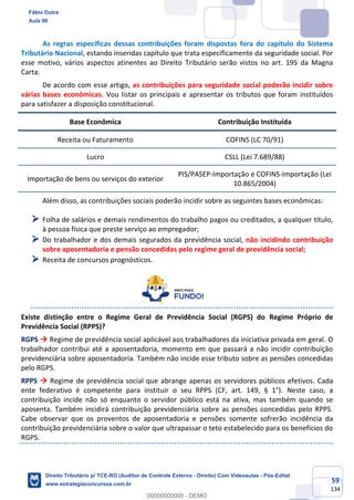 59
134
As regras específicas dessas contribuições foram dispostas fora do capítulo do Sistema
Tributário Nacional, estando inseridas capítulo que trata especificamente da seguridade social. Por
esse motivo, vários aspectos atinentes ao Direito Tributário serão vistos no art. 195 da Magna
Carta.
De acordo com esse artigo, as contribuições para seguridade social poderão incidir sobre
várias bases econômicas. Vou listar os principais e apresentar os tributos que foram instituídos
para satisfazer a disposição constitucional.
Base Econômica Contribuição Instituída
Receita ou Faturamento COFINS (LC 70/91)
Lucro CSLL (Lei 7.689/88)
Importação de bens ou serviços do exterior
PIS/PASEP-Importação e COFINS-Importação (Lei
10.865/2004)
Além disso, as contribuições sociais poderão incidir sobre as seguintes bases econômicas:
➢ Folha de salários e demais rendimentos do trabalho pagos ou creditados, a qualquer título,
à pessoa física que preste serviço ao empregador;
➢ Do trabalhador e dos demais segurados da previdência social, não incidindo contribuição
sobre aposentadoria e pensão concedidas pelo regime geral de previdência social;
➢ Receita de concursos prognósticos.
Existe distinção entre o Regime Geral de Previdência Social (RGPS) do Regime Próprio de
Previdência Social (RPPS)?
RGPS → Regime de previdência social aplicável aos trabalhadores da iniciativa privada em geral. O
trabalhador contribui até a aposentadoria, momento em que passará a não incidir contribuição
previdenciária sobre aposentadoria. Também não incide esse tributo sobre as pensões concedidas
pelo RGPS.
RPPS → Regime de previdência social que abrange apenas os servidores públicos efetivos. Cada
ente federativo é competente para instituir o seu RPPS (CF, art. 149, § 1°). Neste caso, a
contribuição incide não só enquanto o servidor público está na ativa, mas também quando se
aposenta. Também incidirá contribuição previdenciária sobre as pensões concedidas pelo RPPS.
Cabe observar que os proventos de aposentadoria e pensões somente sofrerão incidência da
contribuição previdenciária sobre o valor que ultrapassar o teto estabelecido para os benefícios do
RGPS.
Fábio Dutra
Aula 00
Direito Tributário p/ TCE-RO (Auditor de Controle Externo - Direito) Com Videoaulas - Pós-Edital
www.estrategiaconcursos.com.br
0
00000000000 - DEMO
 