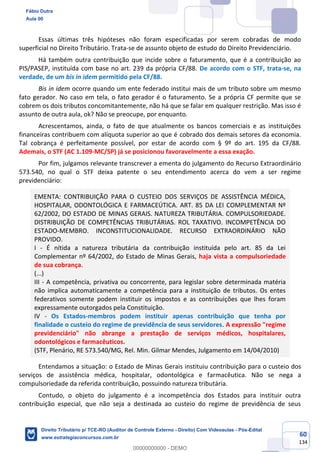 60
134
Essas últimas três hipóteses não foram especificadas por serem cobradas de modo
superficial no Direito Tributário. Trata-se de assunto objeto de estudo do Direito Previdenciário.
Há também outra contribuição que incide sobre o faturamento, que é a contribuição ao
PIS/PASEP, instituída com base no art. 239 da própria CF/88. De acordo com o STF, trata-se, na
verdade, de um bis in idem permitido pela CF/88.
Bis in idem ocorre quando um ente federado institui mais de um tributo sobre um mesmo
fato gerador. No caso em tela, o fato gerador é o faturamento. Se a própria CF permite que se
cobrem os dois tributos concomitantemente, não há que se falar em qualquer restrição. Mas isso é
assunto de outra aula, ok? Não se preocupe, por enquanto.
Acrescentamos, ainda, o fato de que atualmente os bancos comerciais e as instituições
financeiras contribuem com alíquota superior ao que é cobrado dos demais setores da economia.
Tal cobrança é perfeitamente possível, por estar de acordo com § 9º do art. 195 da CF/88.
Ademais, o STF (AC 1.109-MC/SP) já se posicionou favoravelmente a essa exação.
Por fim, julgamos relevante transcrever a ementa do julgamento do Recurso Extraordinário
573.540, no qual o STF deixa patente o seu entendimento acerca do vem a ser regime
previdenciário:
EMENTA: CONTRIBUIÇÃO PARA O CUSTEIO DOS SERVIÇOS DE ASSISTÊNCIA MÉDICA,
HOSPITALAR, ODONTOLÓGICA E FARMACEÚTICA. ART. 85 DA LEI COMPLEMENTAR Nº
62/2002, DO ESTADO DE MINAS GERAIS. NATUREZA TRIBUTÁRIA. COMPULSORIEDADE.
DISTRIBUIÇÃO DE COMPETÊNCIAS TRIBUTÁRIAS. ROL TAXATIVO. INCOMPETÊNCIA DO
ESTADO-MEMBRO. INCONSTITUCIONALIDADE. RECURSO EXTRAORDINÁRIO NÃO
PROVIDO.
I - É nítida a natureza tributária da contribuição instituída pelo art. 85 da Lei
Complementar nº 64/2002, do Estado de Minas Gerais, haja vista a compulsoriedade
de sua cobrança.
(...)
III - A competência, privativa ou concorrente, para legislar sobre determinada matéria
não implica automaticamente a competência para a instituição de tributos. Os entes
federativos somente podem instituir os impostos e as contribuições que lhes foram
expressamente outorgados pela Constituição.
IV - Os Estados-membros podem instituir apenas contribuição que tenha por
finalidade o custeio do regime de previdência de seus servidores. A expressão "regime
previdenciário" não abrange a prestação de serviços médicos, hospitalares,
odontológicos e farmacêuticos.
(STF, Plenário, RE 573.540/MG, Rel. Min. Gilmar Mendes, Julgamento em 14/04/2010)
Entendamos a situação: o Estado de Minas Gerais instituiu contribuição para o custeio dos
serviços de assistência médica, hospitalar, odontológica e farmacêutica. Não se nega a
compulsoriedade da referida contribuição, possuindo natureza tributária.
Contudo, o objeto do julgamento é a incompetência dos Estados para instituir outra
contribuição especial, que não seja a destinada ao custeio do regime de previdência de seus
Fábio Dutra
Aula 00
Direito Tributário p/ TCE-RO (Auditor de Controle Externo - Direito) Com Videoaulas - Pós-Edital
www.estrategiaconcursos.com.br
0
00000000000 - DEMO
 