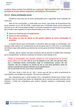 61
134
servidores. Nesse contexto, ficou definido que a expressão "regime previdenciário" não abrange a
prestação de serviços médicos, hospitalares, odontológicos e farmacêuticos.
4.5.1.2 – Outras contribuições sociais
Estudamos nessa aula que há várias contribuições para a seguridade social instituídas em
nosso país.
Além de tais contribuições, a União pode criar outras, cujas fontes de financiamento não
foram previstas no art. 195 da CF/88. A permissão para a instituição desses outros tributos foi
prevista no art. 195, § 4º da própria CF/88. É a chamada competência residual que só é permitida
para a União e deve respeitar os critérios discriminados no art. 154, I, a saber:
➢ Devem ser instituídas por lei complementar;
➢ Devem ser não cumulativas;
➢ Não podem ter base de cálculo ou fato gerador próprios de outras contribuições já
existentes.
A respeito dessas novas contribuições, é necessário saber que todas as contribuições, sem
exceção, estão sujeitas à lei complementar de normas gerais (que é o CTN). Ora, as contribuições
são tributos, logo, estão adstritas aos ditames das normas gerais de Direito Tributário que constam
no CTN.
Contudo, apenas aquelas cuja base econômica não foi prevista na CF/88 serão instituídas
por lei complementar. As demais o serão por lei ordinária. Assim decidiu o STF:
"Todas as contribuições, sem exceção, sujeitam-se à lei complementar de normas
gerais, assim ao C.T.N. (art. 146, III, ex vi do disposto no art. 149). Isto não quer dizer
que a instituição dessas contribuições exige lei complementar: porque não são
impostos, não há a exigência no sentido de que os seus fatos geradores, bases de
cálculo e contribuintes estejam definidos na lei complementar"
(STF, RE 148.754/RJ, Rel. Min. Carlos Velloso, 24/06/1993)
Pois bem, lendo o texto do art. 154, I, vemos que ele não se aplica propriamente às
contribuições, mas também aos impostos. “Por que isso, professor?”
Ora, estudaremos que a União também tem a competência residual para instituir novos
impostos, e que os critérios que devem ser obedecidos são os mesmos que discriminamos acima.
Portanto, a União tem competência para instituir impostos residuais e contribuições sociais
residuais.
Fábio Dutra
Aula 00
Direito Tributário p/ TCE-RO (Auditor de Controle Externo - Direito) Com Videoaulas - Pós-Edital
www.estrategiaconcursos.com.br
0
00000000000 - DEMO
 