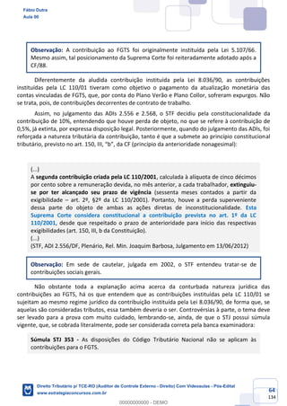 64
134
Observação: A contribuição ao FGTS foi originalmente instituída pela Lei 5.107/66.
Mesmo assim, tal posicionamento da Suprema Corte foi reiteradamente adotado após a
CF/88.
Diferentemente da aludida contribuição instituída pela Lei 8.036/90, as contribuições
instituídas pela LC 110/01 tiveram como objetivo o pagamento da atualização monetária das
contas vinculadas de FGTS, que, por conta do Plano Verão e Plano Collor, sofreram expurgos. Não
se trata, pois, de contribuições decorrentes de contrato de trabalho.
Assim, no julgamento das ADIs 2.556 e 2.568, o STF decidiu pela constitucionalidade da
contribuição de 10%, entendendo que houve perda de objeto, no que se refere à contribuição de
0,5%, já extinta, por expressa disposição legal. Posteriormente, quando do julgamento das ADIs, foi
reforçada a natureza tributária da contribuição, tanto é que a submete ao princípio constitucional
tributário, previsto no art. 150, III, “b”, da CF (princípio da anterioridade nonagesimal):
(...)
A segunda contribuição criada pela LC 110/2001, calculada à alíquota de cinco décimos
por cento sobre a remuneração devida, no mês anterior, a cada trabalhador, extinguiu-
se por ter alcançado seu prazo de vigência (sessenta meses contados a partir da
exigibilidade – art. 2º, §2º da LC 110/2001). Portanto, houve a perda superveniente
dessa parte do objeto de ambas as ações diretas de inconstitucionalidade. Esta
Suprema Corte considera constitucional a contribuição prevista no art. 1º da LC
110/2001, desde que respeitado o prazo de anterioridade para início das respectivas
exigibilidades (art. 150, III, b da Constituição).
(...)
(STF, ADI 2.556/DF, Plenário, Rel. Min. Joaquim Barbosa, Julgamento em 13/06/2012)
Observação: Em sede de cautelar, julgada em 2002, o STF entendeu tratar-se de
contribuições sociais gerais.
Não obstante toda a explanação acima acerca da conturbada natureza jurídica das
contribuições ao FGTS, há os que entendem que as contribuições instituídas pela LC 110/01 se
sujeitam ao mesmo regime jurídico da contribuição instituída pela Lei 8.036/90, de forma que, se
aquelas são consideradas tributos, essa também deveria o ser. Controvérsias à parte, o tema deve
ser levado para a prova com muito cuidado, lembrando-se, ainda, de que o STJ possui súmula
vigente, que, se cobrada literalmente, pode ser considerada correta pela banca examinadora:
Súmula STJ 353 - As disposições do Código Tributário Nacional não se aplicam às
contribuições para o FGTS.
Fábio Dutra
Aula 00
Direito Tributário p/ TCE-RO (Auditor de Controle Externo - Direito) Com Videoaulas - Pós-Edital
www.estrategiaconcursos.com.br
0
00000000000 - DEMO
 