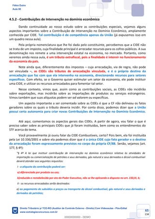 65
134
4.5.2 - Contribuições de Intervenção no domínio econômico
Dando continuidade ao nosso estudo sobre as contribuições especiais, vejamos alguns
aspectos importantes sobre a Contribuição de Intervenção no Domínio Econômico, amplamente
conhecida por CIDE. Tal contribuição é de competência apenas da União (já expusemos isso em
um quadro nessa aula).
Pela própria nomenclatura que lhe foi dada pelo constituinte, percebemos que a CIDE não
se trata de um imposto, cuja finalidade principal é arrecadar recursos para os cofres públicos. A sua
denominação nos remete a uma intervenção estatal na economia, no mercado. Portanto, como
veremos ainda nessa aula, é um tributo extrafiscal, pois a finalidade é intervir no funcionamento
da economia do país.
Note ainda que, diferentemente dos impostos – cuja arrecadação, via de regra, não pode
ser vinculada –, as CIDEs são tributos de arrecadação vinculada, e é o próprio destino da
arrecadação que faz com que ela intervenha na economia, direcionando recursos para setores
específicos. Com efeito, se o Governo quiser estimular um setor da economia, ele pode instituir
uma CIDE, e utilizar os recursos arrecadados para fomentar tal setor.
Nesse contexto, vimos que, assim como as contribuições sociais, as CIDEs não incidirão
sobre exportações, mas incidirão sobre as importações de produtos ou serviços estrangeiros.
Vimos também que suas alíquotas podem ser ad valorem ou específicas.
Um aspecto importante a ser comentado sobre as CIDEs é que a CF não delineou os fatos
geradores sobre os quais o tributo deveria incidir. Por conta disso, podemos dizer que a União
possui certa autonomia para criar novas Contribuições de Intervenção no Domínio Econômico.
Até aqui, comentamos os aspectos gerais das CIDEs. A partir de agora, vou falar o que é
preciso saber sobre as principais CIDEs que já foram instituídas, bem como os entendimentos do
STF acerca do tema.
Você provavelmente já ouviu falar da CIDE-Combustíveis, certo? Pois bem, ela foi instituída
pela Lei 10.336/2001 e sobre ela podemos dizer que é a única CIDE cujo fato gerador e o destino
da arrecadação foram expressamente previstos no corpo da própria CF/88. Senão, vejamos (art.
177, § 4º):
“§ 4º A lei que instituir contribuição de intervenção no domínio econômico relativa às atividades de
importação ou comercialização de petróleo e seus derivados, gás natural e seus derivados e álcool combustível
deverá atender aos seguintes requisitos:
I - a alíquota da contribuição poderá ser:
a) diferenciada por produto ou uso;
b)reduzida e restabelecida por ato do Poder Executivo, não se lhe aplicando o disposto no art. 150,III, b;
II - os recursos arrecadados serão destinados:
a) ao pagamento de subsídios a preços ou transporte de álcool combustível, gás natural e seus derivados e
derivados de petróleo;
Fábio Dutra
Aula 00
Direito Tributário p/ TCE-RO (Auditor de Controle Externo - Direito) Com Videoaulas - Pós-Edital
www.estrategiaconcursos.com.br
0
00000000000 - DEMO
 