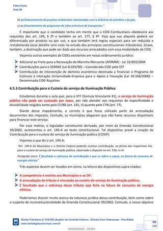 66
134
b) ao financiamento de projetos ambientais relacionados com a indústria do petróleo e do gás;
c) ao financiamento de programas de infra-estrutura de transportes.”
É importante que o candidato tenha em mente que a CIDE-Combustíveis obedecerá aos
requisitos dos art. 149, § 2º e também ao art. 177, § 4º. Veja que sua alíquota poderá ser
diferenciada por produto ou por uso, e que também terá regras especiais para ser reduzida e
restabelecida (esse detalhe será visto no estudo dos princípios constitucionais tributários). Grave,
também, a destinação que pode ser dada aos recursos arrecadados com essa modalidade de CIDE.
Vejamos outros exemplos de CIDEs existentes em nosso ordenamento jurídico:
➢ Adicional ao Frete para a Renovação da Marinha Mercante (AFRMM) - Lei 10.893/2004
➢ Contribuições para o SEBRAE (Lei 8.029/90) – Considerada CIDE pelo STF
➢ Contribuição de intervenção de domínio econômico destinada a financiar o Programa de
Estímulo à Interação Universidade-Empresa para o Apoio à Inovação (Lei 10.168/2000) –
Denominada CIDE-Royalties
4.5.3 Contribuição para o Custeio do serviço de Iluminação Pública
Estudamos durante a aula que, para o STF (Súmula Vinculante 41), o serviço de iluminação
pública não pode ser custeado por taxas, por não atender aos requisitos de especificidade e
divisibilidade exigidos tanto pela CF/88 (art. 145, II) quanto pelo CTN (art. 77).
Diante desse impedimento, o correto é que fosse utilizada parte da arrecadação
decorrentes dos impostos. Contudo, os municípios alegavam que não havia recursos disponíveis
para financiar este serviço.
Por esse motivo, o legislador constituinte derivado, por meio da Emenda Constitucional
39/2002, acrescentou o art. 149-A ao texto constitucional. Tal dispositivo prevê a criação da
Contribuição para o custeio do serviço de iluminação pública (COSIP).
Vejamos o que diz o art. 149-A:
“Art. 149-A Os Municípios e o Distrito Federal poderão instituir contribuição, na forma das respectivas leis,
para o custeio do serviço de iluminação pública, observado o disposto no art. 150, I e III.
Parágrafo único. É facultada a cobrança da contribuição a que se refere o caput, na fatura de consumo de
energia elétrica.”
Três aspectos devem ser levados em conta, na leitura dos dispositivos supra citados:
➢ A competência é restrita aos Municípios e ao DF;
➢ A arrecadação do tributo é vinculada ao custeio do serviço de iluminação pública;
➢ É facultado que a cobrança desse tributo seja feita na fatura de consumo de energia
elétrica.
Poderíamos discutir muito acerca da natureza jurídica dessa contribuição, bem como sobre
a suspeita de inconstitucionalidade da Emenda Constitucional 39/2002. Contudo, o nosso objetivo
Fábio Dutra
Aula 00
Direito Tributário p/ TCE-RO (Auditor de Controle Externo - Direito) Com Videoaulas - Pós-Edital
www.estrategiaconcursos.com.br
0
00000000000 - DEMO
 