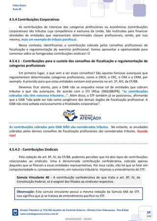 68
134
4.5.4 Contribuições Corporativas
As contribuições de interesse das categorias profissionais ou econômicas (contribuições
corporativas) são tributos cuja competência é exclusiva da União. São instituídas para financiar
atividades de entidades que representam determinadas classes profissionais, sendo, por isso
mesmo, mais um exemplo de tributo parafiscal.
Nesse contexto, identificamos a contribuição cobrada pelos conselhos profissionais de
fiscalização e regulamentação do exercício profissional. Vamos aproveitar a oportunidade para
comentar sobre as famigeradas contribuições sindicais! ☺
4.5.4.1 - Contribuições para o custeio dos conselhos de fiscalização e regulamentação de
categorias profissionais
Em primeiro lugar, o que vem a ser esses conselhos? São aquelas famosas autarquias que
regulamentam determinadas categorias profissionais, como o CREA, o CRC, o CRA e o CRM, por
exemplo. A previsão para que estas entidades existam está prevista no art. 5º, XIII, da CF/88.
Devemos ficar atento, pois a OAB não se enquadra nesse rol de entidades que cobram
tributos e que são autarquias. De acordo com o STJ (REsp 1066288/PR), “as contribuições
cobradas não têm natureza tributária...”. Além disso, o STF também já se posicionou, afirmando
que a OAB “não pode ser tida como congênere dos demais órgãos de fiscalização profissional. A
OAB não está voltada exclusivamente a finalidades corporativas”.
As contribuições cobradas pela OAB NÃO são consideradas tributos. No entanto, as anuidades
cobradas pelos demais conselhos de fiscalização profissionais são consideradas tributos. Guarde
isso!
4.5.4.2 - Contribuições Sindicais
Pela redação do art. 8º, IV, da CF/88, podemos perceber que há dois tipos de contribuições
relacionadas ao sindicato. Uma é denominada contribuição confederativa, cobrada apenas
daqueles que se filiaram a essas entidades representativas. Por essa razão, não há que se falar em
compulsoriedade e, consequentemente, em natureza tributária. Vejamos o entendimento do STF:
Súmula Vinculante 40 - A contribuição confederativa de que trata o art. 8º, IV, da
Constituição Federal, só é exigível dos filiados ao sindicato respectivo.
Observação: Esta súmula vinculante possui a mesma redação da Súmula 666 do STF.
Isso significa que já se tratava de entendimento pacífico no STF.
Fábio Dutra
Aula 00
Direito Tributário p/ TCE-RO (Auditor de Controle Externo - Direito) Com Videoaulas - Pós-Edital
www.estrategiaconcursos.com.br
0
00000000000 - DEMO
 