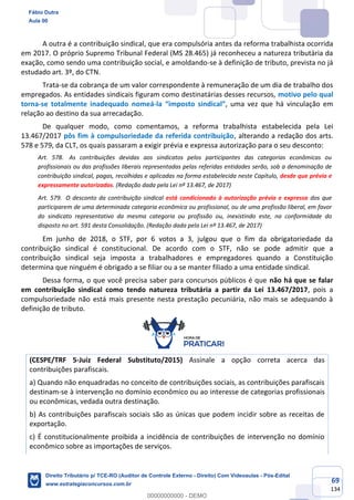 69
134
A outra é a contribuição sindical, que era compulsória antes da reforma trabalhista ocorrida
em 2017. O próprio Supremo Tribunal Federal (MS 28.465) já reconheceu a natureza tributária da
exação, como sendo uma contribuição social, e amoldando-se à definição de tributo, prevista no já
estudado art. 3º, do CTN.
Trata-se da cobrança de um valor correspondente à remuneração de um dia de trabalho dos
empregados. As entidades sindicais figuram como destinatárias desses recursos, motivo pelo qual
torna-se totalmente inadequado nomeá-la “imposto sindical”, uma vez que há vinculação em
relação ao destino da sua arrecadação.
De qualquer modo, como comentamos, a reforma trabalhista estabelecida pela Lei
13.467/2017 pôs fim à compulsoriedade da referida contribuição, alterando a redação dos arts.
578 e 579, da CLT, os quais passaram a exigir prévia e expressa autorização para o seu desconto:
Art. 578. As contribuições devidas aos sindicatos pelos participantes das categorias econômicas ou
profissionais ou das profissões liberais representadas pelas referidas entidades serão, sob a denominação de
contribuição sindical, pagas, recolhidas e aplicadas na forma estabelecida neste Capítulo, desde que prévia e
expressamente autorizadas. (Redação dada pela Lei nº 13.467, de 2017)
Art. 579. O desconto da contribuição sindical está condicionado à autorização prévia e expressa dos que
participarem de uma determinada categoria econômica ou profissional, ou de uma profissão liberal, em favor
do sindicato representativo da mesma categoria ou profissão ou, inexistindo este, na conformidade do
disposto no art. 591 desta Consolidação. (Redação dada pela Lei nº 13.467, de 2017)
Em junho de 2018, o STF, por 6 votos a 3, julgou que o fim da obrigatoriedade da
contribuição sindical é constitucional. De acordo com o STF, não se pode admitir que a
contribuição sindical seja imposta a trabalhadores e empregadores quando a Constituição
determina que ninguém é obrigado a se filiar ou a se manter filiado a uma entidade sindical.
Dessa forma, o que você precisa saber para concursos públicos é que não há que se falar
em contribuição sindical como tendo natureza tributária a partir da Lei 13.467/2017, pois a
compulsoriedade não está mais presente nesta prestação pecuniária, não mais se adequando à
definição de tributo.
(CESPE/TRF 5-Juiz Federal Substituto/2015) Assinale a opção correta acerca das
contribuições parafiscais.
a) Quando não enquadradas no conceito de contribuições sociais, as contribuições parafiscais
destinam-se à intervenção no domínio econômico ou ao interesse de categorias profissionais
ou econômicas, vedada outra destinação.
b) As contribuições parafiscais sociais são as únicas que podem incidir sobre as receitas de
exportação.
c) É constitucionalmente proibida a incidência de contribuições de intervenção no domínio
econômico sobre as importações de serviços.
Fábio Dutra
Aula 00
Direito Tributário p/ TCE-RO (Auditor de Controle Externo - Direito) Com Videoaulas - Pós-Edital
www.estrategiaconcursos.com.br
0
00000000000 - DEMO
==0==
 