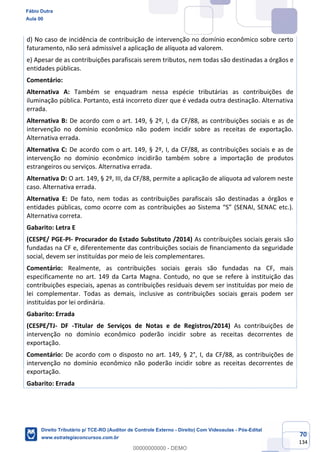 70
134
d) No caso de incidência de contribuição de intervenção no domínio econômico sobre certo
faturamento, não será admissível a aplicação de alíquota ad valorem.
e) Apesar de as contribuições parafiscais serem tributos, nem todas são destinadas a órgãos e
entidades públicas.
Comentário:
Alternativa A: Também se enquadram nessa espécie tributárias as contribuições de
iluminação pública. Portanto, está incorreto dizer que é vedada outra destinação. Alternativa
errada.
Alternativa B: De acordo com o art. 149, § 2º, I, da CF/88, as contribuições sociais e as de
intervenção no domínio econômico não podem incidir sobre as receitas de exportação.
Alternativa errada.
Alternativa C: De acordo com o art. 149, § 2º, I, da CF/88, as contribuições sociais e as de
intervenção no domínio econômico incidirão também sobre a importação de produtos
estrangeiros ou serviços. Alternativa errada.
Alternativa D: O art. 149, § 2º, III, da CF/88, permite a aplicação de alíquota ad valorem neste
caso. Alternativa errada.
Alternativa E: De fato, nem todas as contribuições parafiscais são destinadas a órgãos e
entidades públicas, como ocorre com as contribuições ao Sistema “S” (SENAI, SENAC etc.).
Alternativa correta.
Gabarito: Letra E
(CESPE/ PGE-PI- Procurador do Estado Substituto /2014) As contribuições sociais gerais são
fundadas na CF e, diferentemente das contribuições sociais de financiamento da seguridade
social, devem ser instituídas por meio de leis complementares.
Comentário: Realmente, as contribuições sociais gerais são fundadas na CF, mais
especificamente no art. 149 da Carta Magna. Contudo, no que se refere à instituição das
contribuições especiais, apenas as contribuições residuais devem ser instituídas por meio de
lei complementar. Todas as demais, inclusive as contribuições sociais gerais podem ser
instituídas por lei ordinária.
Gabarito: Errada
(CESPE/TJ- DF -Titular de Serviços de Notas e de Registros/2014) As contribuições de
intervenção no domínio econômico poderão incidir sobre as receitas decorrentes de
exportação.
Comentário: De acordo com o disposto no art. 149, § 2°, I, da CF/88, as contribuições de
intervenção no domínio econômico não poderão incidir sobre as receitas decorrentes de
exportação.
Gabarito: Errada
Fábio Dutra
Aula 00
Direito Tributário p/ TCE-RO (Auditor de Controle Externo - Direito) Com Videoaulas - Pós-Edital
www.estrategiaconcursos.com.br
0
00000000000 - DEMO
 