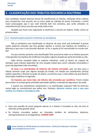 71
134
5 - CLASSIFICAÇÃO DOS TRIBUTOS SEGUNDO A DOUTRINA
Caro candidato, existem diversas formas de classificarmos os tributos, utilizando vários critérios
para compará-los. Esse assunto, vez ou outra, pode ser cobrado em prova. Entretanto, a minha
maior preocupação aqui é que você entenda bem tais conceitos, pois serão utilizados no
entendimento de outros assuntos que ainda serão vistos.
Acredito que ficará mais organizado se dividirmos o assunto em tópicos. Então, vamos ao
primeiro deles.
5.1 - CLASSIFICAÇÃO QUANTO À HIPÓTESE DE INCIDÊNCIA
Nós já estudamos essa classificação no decorrer da aula, você está lembrado? A grosso
modo, podemos entender que fato gerador significa o mesmo que hipótese de incidência, a
diferença é que esta é uma previsão abstrata, na lei, e aquele já foi concretizado no mundo real.
Ok?
Em que consiste, portanto, esta classificação? Ora, precisamos saber se os tributos possuem
o fato gerador (ou hipótese de incidência) vinculado a alguma atuação por parte do Estado ou não.
Após termos estudado todas as espécies tributárias, vocês já devem ser capazes de
distinguir quais tributos dependem de uma atuação estatal para serem cobrados (vinculados) e
quais não dependem (não vinculados).
As taxas e as contribuições de melhoria são tributos vinculados, pois nos dois casos o
tributo somente surge com alguma atuação do Estado, em relação aos contribuintes (serviço
público específico e divisível ou poder de polícia, no primeiro caso, e obra pública da qual decorra
valorização imobiliária no segundo).
Os impostos, por outro lado, são tributos não vinculados por excelência. Foram criados
para custear os serviços gerais prestados pelo poder público, a exemplo da segurança e da saúde.
E quanto aos empréstimos compulsórios e as contribuições especiais? Não há nenhuma
norma legal ou constitucional que defina isso. Portanto, devemos analisar caso a caso para
verificar se o tributo é vinculado ou não.
• Caso uma questão de prova pergunte apenas se o tributo é vinculado ou não, ela está se
referindo ao fato gerador deste.
• Os tributos vinculados podem ser chamados também de retributivos, bilaterais,
contraprestacionais ou sinalagmáticos. GUARDE ISSO!
Fábio Dutra
Aula 00
Direito Tributário p/ TCE-RO (Auditor de Controle Externo - Direito) Com Videoaulas - Pós-Edital
www.estrategiaconcursos.com.br
0
00000000000 - DEMO
 