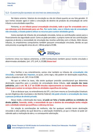 72
134
5.2 - CLASSIFICAÇÃO QUANDO AO DESTINO DA ARRECADAÇÃO
No tópico anterior, falamos da vinculação ou não do tributo quanto ao seu fato gerador. O
que iremos estudar agora é sobre a vinculação do destino do produto da arrecadação de certo
tributo a uma atividade específica.
Portanto, se um tributo possui arrecadação vinculada, tudo o que for arrecadado com a
sua cobrança será direcionado para um fim. Por outro lado, caso o tributo seja de arrecadação
não vinculada, o Estado poderá utilizar os recursos para custear atividades gerais.
Como exemplo de tributos de arrecadação vinculada, temos as contribuições sociais para o
financiamento da seguridade social. Como se pode perceber, o próprio nome de tais contribuições
especiais já denota a necessidade de vinculação das receitas auferidas com o tributo. Além desses
tributos, os empréstimos compulsórios também possuem arrecadação vinculada, devido ao que
está previsto no parágrafo único do art. 148 da própria CF/88.
Conforme vimos nos tópicos anteriores, a CIDE-Combustíveis também possui receita vinculada a
determinadas atividades. (art. 177, § 4º, II, CF/88) Grave isso!
Para facilitar o seu entendimento, vamos citar também os tributos de arrecadação não
vinculada, a exemplo dos impostos, os quais, como regra, não podem ter destinações específicas,
salvo o disposto no art. 167, IV da CF/88.
No que se refere às taxas, não existe qualquer previsão constitucional que determine
destinação específica para o produto da arrecadação desse tributo, com exceção das taxas
judiciárias, pois o art. 98, § 2° da CF/88 vinculou expressamente as receitas decorrentes desse
tributo para custear os serviços afetos às atividades específicas da Justiça.
É de se destacar que, no entendimento do STF, a lei (nem mesmo as Constituições Estaduais
ou Leis Orgânicas dos municípios e do Distrito Federal) não pode vincular a arrecadação das taxas
a pessoas jurídicas de direito privado.
Desse modo, a destinação das taxas, só pode ser feita a fundos públicos ou entidades de
direito público, havendo, ainda, a necessidade de que o destino da arrecadação tenha relação
com a atividade estatal que justificou a cobrança da taxa.
Em relação às contribuições de melhoria, não faz qualquer sentido terem destinação
vinculada à obra pública da qual decorreu a valorização imobiliária, já que o tributo só pode ser
cobrado após a realização da obra, e a consequente valorização.
Fábio Dutra
Aula 00
Direito Tributário p/ TCE-RO (Auditor de Controle Externo - Direito) Com Videoaulas - Pós-Edital
www.estrategiaconcursos.com.br
0
00000000000 - DEMO
 