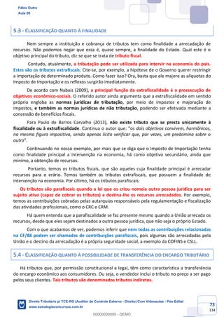 73
134
5.3 - CLASSIFICAÇÃO QUANTO À FINALIDADE
Nem sempre a instituição e cobrança de tributos tem como finalidade a arrecadação de
recursos. Não podemos negar que essa é, quase sempre, a finalidade do Estado. Qual este é o
objetivo principal do tributo, diz-se que se trata de tributo fiscal.
Contudo, atualmente, a tributação pode ser utilizada para intervir na economia do país.
Estes são os tributos extrafiscais. Cite-se, por exemplo, a hipótese de o Governo querer restringir
a importação de determinado produto. Como fazer isso? Ora, basta que ele majore as alíquotas do
Imposto de Importação e os reflexos surgirão imediatamente.
De acordo com Nabais (2009), a principal função da extrafiscalidade é a prossecução de
objetivos econômico-sociais. O referido autor ainda argumenta que a extrafiscalidade em sentido
próprio engloba as normas jurídicas de tributação, por meio de impostos e majoração de
impostos, e também as normas jurídicas de não tributação, podendo ser efetivada mediante a
concessão de benefícios fiscais.
Para Paulo de Barros Carvalho (2013), não existe tributo que se presta unicamente à
fiscalidade ou à extrafiscalidade. Continua o autor que: “os dois objetivos convivem, harmônicos,
na mesma figura impositiva, sendo apenas lícito verificar que, por vezes, um predomina sobre o
outro”.
Continuando no nosso exemplo, por mais que se diga que o Imposto de Importação tenha
como finalidade principal a intervenção na economia, há como objetivo secundário, ainda que
mínimo, a obtenção de recursos.
Portanto, temos os tributos fiscais, que são aqueles cuja finalidade principal é arrecadar
recursos para o erário. Temos também os tributos extrafiscais, que possuem a finalidade de
intervenção na economia. Por último, há os tributos parafiscais.
Os tributos são parafiscais quando a lei que os criou nomeia outra pessoa jurídica para ser
sujeito ativo (capaz de cobrar os tributos) e destina-lhe os recursos arrecadados. Por exemplo,
temos as contribuições cobradas pelas autarquias responsáveis pela regulamentação e fiscalização
das atividades profissionais, como o CRC e CRM.
Há quem entenda que a parafiscalidade se faz presente mesmo quando a União arrecada os
recursos, desde que eles sejam destinados a outra pessoa jurídica, que não seja o próprio Estado.
Com o que acabamos de ver, podemos inferir que nem todas as contribuições relacionadas
na CF/88 podem ser chamadas de contribuições parafiscais, pois algumas são arrecadadas pela
União e o destino da arrecadação é a própria seguridade social, a exemplo da COFINS e CSLL.
5.4 - CLASSIFICAÇÃO QUANTO À POSSIBILIDADE DE TRANSFERÊNCIA DO ENCARGO TRIBUTÁRIO
Há tributos que, por permissão constitucional e legal, têm como característica a transferência
do encargo econômico aos consumidores. Ou seja, o vendedor inclui o tributo no preço a ser pago
pelos seus clientes. Tais tributos são denominados tributos indiretos.
Fábio Dutra
Aula 00
Direito Tributário p/ TCE-RO (Auditor de Controle Externo - Direito) Com Videoaulas - Pós-Edital
www.estrategiaconcursos.com.br
0
00000000000 - DEMO
 