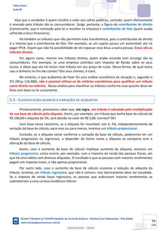 74
134
Veja que o vendedor é quem recolhe o valor aos cofres públicos, contudo, quem efetivamente
é onerado pelo tributo são os consumidores. Surge, portanto, a figura do contribuinte de direito
(comerciante, que é nomeado pela lei a recolher os tributos) e contribuinte de fato (quem acaba
sofrendo o ônus financeiro).
Há também os tributos que não permitem esta transferência, pois o contribuinte de direito
é o mesmo que o contribuinte de fato. Por exemplo, se um sujeito possui um automóvel, ele irá
pagar IPVA. Vejam que não há possibilidade de ele repassar esse ônus a outra pessoa. Esses são os
tributos diretos.
Em alguns casos, mesmo nos tributos diretos, quem acaba arcando com encargo são os
consumidores. Por exemplo, se uma empresa contribui com Imposto de Renda sobre os seus
lucros, é óbvio que ela irá incluir este tributo em seu preço de custo. Dessa forma, de qual bolso
saiu o dinheiro no fim das contas? Dos seus clientes, é claro.
No entanto, o que acabamos de fazer foi uma análise econômica da situação e, segundo o
STJ (REsp 118.488), não é possível utilizar-se de critérios econômicos para qualificar um tributo
como direito ou indireto. Nossa análise para classificar os tributos conforme esse quesito deve ser
feita com base na lei unicamente.
5.5 - CLASSIFICAÇÃO QUANTO À VARIAÇÃO DE ALÍQUOTAS
Primeiramente, precisamos saber que, em regra, um tributo é calculado pela multiplicação
da sua base de cálculo pela alíquota. Assim, por exemplo, um tributo que tenha base de cálculo de
R$ 100,00 e alíquota de 5%, será devido no valor de R$ 5,00. Correto? Ok!
Com base nesse raciocínio, se a alíquota for invariável, isto é, 5%, independentemente da
variação da base de cálculo, para mais ou para menos, teremos um tributo proporcional.
Contudo, se a alíquota variar conforme a variação da base de cálculo, poderemos ter um
tributo progressivo ou regressivo, a depender da forma como a alíquota se comporta com a
alteração da base de cálculo.
Assim, caso o aumento da base de cálculo implique aumento da alíquota, teremos um
tributo progressivo, como ocorre, por exemplo, com o imposto de renda das pessoas físicas, em
que há uma tabela com diversas alíquotas. O resultado é que as pessoas com maiores rendimentos
pagam um imposto maior, e não apenas proporcional.
Por outro lado, caso o aumento da base de cálculo ocasione a redução da alíquota do
tributo, teremos um tributo regressivo, que não é comum, mas teoricamente deve ser estudado.
Se o imposto de renda fosse regressivo, as pessoas que auferissem maiores rendimentos se
submeteriam a uma curiosa incidência inferior.
Fábio Dutra
Aula 00
Direito Tributário p/ TCE-RO (Auditor de Controle Externo - Direito) Com Videoaulas - Pós-Edital
www.estrategiaconcursos.com.br
0
00000000000 - DEMO
 
