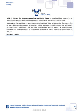 76
134
(CESPE/ Câmara dos Deputados-Analista Legislativo /2014) A parafiscalidade caracteriza-se
pela destinação do produto da arrecadação a ente diverso do que instituiu o tributo.
Comentário: Na realidade, o conceito de parafiscalidade dado pela doutrina dominante é o
de que há nomeação de outra pessoa para cobrar o tributo, que não aquela que o instituiu,
atribuindo-lhe a destinação dos recursos arrecadados. Para o CESPE, a parafiscalidade
caracteriza-se pela destinação do produto da arrecadação a ente diverso do que instituiu o
tributo.
Gabarito: Correta
Fábio Dutra
Aula 00
Direito Tributário p/ TCE-RO (Auditor de Controle Externo - Direito) Com Videoaulas - Pós-Edital
www.estrategiaconcursos.com.br
0
00000000000 - DEMO
 