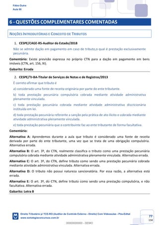 77
134
6 - QUESTÕES COMPLEMENTARES COMENTADAS
NOÇÕES INTRODUTÓRIAS E CONCEITO DE TRIBUTOS
CESPE/CAGE-RS-Auditor do Estado/2018
Não se admite dação em pagamento em caso de tributo,o qual é prestação exclusivamente
pecuniária.
Comentário: Existe previsão expressa no próprio CTN para a dação em pagamento em bens
imóveis (CTN, art. 156, XI).
Gabarito: Errada
CESPE/TJ-BA-Titular de Serviços de Notas e de Registros/2013
É correto afirmar que tributo é
a) considerado uma fonte de receita originária por parte do ente tributante.
b) toda prestação pecuniária compulsória cobrada mediante atividade administrativa
plenamente vinculada.
c) toda prestação pecuniária cobrada mediante atividade administrativa discricionária
instituída em lei.
d) toda prestação pecuniária referente a sanção pela prática de ato ilícito e cobrada mediante
atividade administrativa plenamente vinculada.
e) toda prestação pecuniária que o contribuinte faz ao ente tributante de forma facultativa.
Comentário:
Alternativa A: Aprendemos durante a aula que tributo é considerado uma fonte de receita
derivada por parte do ente tributante, uma vez que se trata de uma obrigação compulsória.
Alternativa errada.
Alternativa B: O art. 3º, do CTN, realmente classifica o tributo como uma prestação pecuniária
compulsória cobrada mediante atividade administrativa plenamente vinculada. Alternativa errada.
Alternativa C: O art. 3º, do CTN, define tributo como sendo uma prestação pecuniária cobrada
mediante atividade administrativa vinculada. Alternativa errada.
Alternativa D: O tributo não possui natureza sancionatória. Por essa razão, a alternativa está
errada.
Alternativa E: O art. 3º, do CTN, define tributo como sendo uma prestação compulsória, e não
facultativa. Alternativa errada.
Gabarito: Letra B
Fábio Dutra
Aula 00
Direito Tributário p/ TCE-RO (Auditor de Controle Externo - Direito) Com Videoaulas - Pós-Edital
www.estrategiaconcursos.com.br
0
00000000000 - DEMO
 