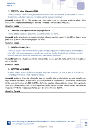 78
134
CESPE/Correios- Advogado/2011
Tributo, definido como prestação pecuniária compulsória em moeda, pode constituir sanção
de ato ilícito, cobrada mediante atividade judicial ou administrativa.
Comentário: O art. 3º, do CTN, previu que tributo não pode ter natureza sancionatória e, além
disso, deve sempre ser cobrado por meio de atividade administrativa vinculada.
Gabarito: Errada
CESPE/ANTAQ-Especialista em Regulação/2009
Tributo é toda prestação pecuniária sancionatória de ato ilícito.
Comentário: De acordo com o conceito legal de tributo, previsto no art. 3º, do CTN, tributo é uma
prestação que não constitui sanção por ato ilícito.
Gabarito: Errada
ESAF/MPOG-APO/2015
Tributo é, legal e constitucionalmente, toda prestação pecuniária compulsória, em moeda ou
cujo valor nela se possa exprimir, ainda que constitua sanção de ato ilícito, instituída em lei e
cobrada mediante atividade administrativa plenamente vinculada.
Comentário: Como estudamos, tributo não constitui sanção por ato ilícito, conforme definição no
art. 3º, do CTN.
Gabarito: Errada
ESAF/ACE-MDIC/2012
A renda obtida com o tráfico de drogas deve ser tributada, já que o que se tributa é o
aumento patrimonial, e não o próprio tráfico.
Comentário: Como vimos, tal tributação leva em consideração o princípio do pecunia non olet, ou
seja, dinheiro não cheira. Para o Fisco, pouco importa se os rendimentos são oriundos da atividade
ilícita, pois, conforme o art. 118 do CTN, a definição legal do fato gerador do tributo é interpretada
abstraindo da validade jurídica dos atos praticados pelos contribuintes, bem como da natureza do
objeto a ser tributo ou dos seus efeitos. Esse é o entendimento do STF.
Gabarito: Correta
Fábio Dutra
Aula 00
Direito Tributário p/ TCE-RO (Auditor de Controle Externo - Direito) Com Videoaulas - Pós-Edital
www.estrategiaconcursos.com.br
0
00000000000 - DEMO
 