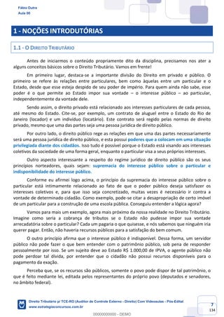 7
134
1 - NOÇÕES INTRODUTÓRIAS
1.1 - O DIREITO TRIBUTÁRIO
Antes de iniciarmos o conteúdo propriamente dito da disciplina, precisamos nos ater a
alguns conceitos básicos sobre o Direito Tributário. Vamos em frente!
Em primeiro lugar, destaca-se a importante divisão do Direito em privado e público. O
primeiro se refere às relações entre particulares, bem como àquelas entre um particular e o
Estado, desde que esse esteja despido de seu poder de império. Para quem ainda não sabe, esse
poder é o que permite ao Estado impor sua vontade – o interesse público – ao particular,
independentemente da vontade dele.
Sendo assim, o direito privado está relacionado aos interesses particulares de cada pessoa,
até mesmo do Estado. Cite-se, por exemplo, um contrato de aluguel entre o Estado do Rio de
Janeiro (locador) e um indivíduo (locatário). Este contrato será regido pelas normas de direito
privado, mesmo que uma das partes seja uma pessoa jurídica de direito público.
Por outro lado, o direito público rege as relações em que uma das partes necessariamente
será uma pessoa jurídica de direito público, e esta possui poderes que a colocam em uma situação
privilegiada diante dos cidadãos. Isso tudo é possível porque o Estado está visando aos interesses
coletivos da sociedade de uma forma geral, enquanto o particular visa a seus próprios interesses.
Outro aspecto interessante a respeito do regime jurídico de direito público são os seus
princípios norteadores, quais sejam: supremacia do interesse público sobre o particular e
indisponibilidade do interesse público.
Conforme eu afirmei logo acima, o princípio da supremacia do interesse público sobre o
particular está intimamente relacionado ao fato de que o poder público deseja satisfazer os
interesses coletivos e, para que isso seja concretizado, muitas vezes é necessário ir contra a
vontade de determinado cidadão. Como exemplo, pode-se citar a desapropriação de certo imóvel
de um particular para a construção de uma escola pública. Conseguiu entender a lógica agora?
Vamos para mais um exemplo, agora mais próximo da nossa realidade no Direito Tributário.
Imagine como seria a cobrança de tributos se o Estado não pudesse impor sua vontade
arrecadatória sobre o particular? Cada um pagaria o que quisesse, e nós sabemos que ninguém iria
querer pagar. Então, não haveria recursos públicos para a satisfação do bem comum.
O outro princípio afirma que o interesse público é indisponível. Dessa forma, um servidor
público não pode fazer o que bem entender com o patrimônio público, sob pena de responder
pessoalmente por isso. Se um sujeito deve ao Estado R$ 1.000,00 de IPVA, o agente público não
pode perdoar tal dívida, por entender que o cidadão não possui recursos disponíveis para o
pagamento da exação.
Perceba que, se os recursos são públicos, somente o povo pode dispor de tal patrimônio, o
que é feito mediante lei, editada pelos representantes do próprio povo (deputados e senadores,
no âmbito federal).
Fábio Dutra
Aula 00
Direito Tributário p/ TCE-RO (Auditor de Controle Externo - Direito) Com Videoaulas - Pós-Edital
www.estrategiaconcursos.com.br
0
00000000000 - DEMO
 