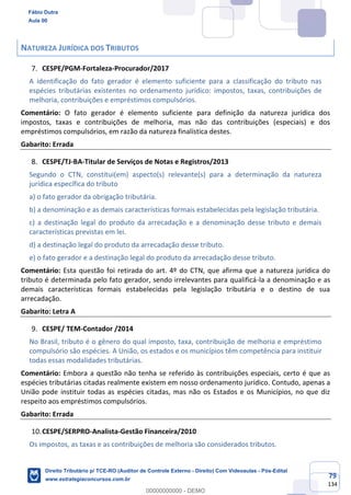 79
134
NATUREZA JURÍDICA DOS TRIBUTOS
CESPE/PGM-Fortaleza-Procurador/2017
A identificação do fato gerador é elemento suficiente para a classificação do tributo nas
espécies tributárias existentes no ordenamento jurídico: impostos, taxas, contribuições de
melhoria, contribuições e empréstimos compulsórios.
Comentário: O fato gerador é elemento suficiente para definição da natureza jurídica dos
impostos, taxas e contribuições de melhoria, mas não das contribuições (especiais) e dos
empréstimos compulsórios, em razão da natureza finalística destes.
Gabarito: Errada
CESPE/TJ-BA-Titular de Serviços de Notas e Registros/2013
Segundo o CTN, constitui(em) aspecto(s) relevante(s) para a determinação da natureza
jurídica específica do tributo
a) o fato gerador da obrigação tributária.
b) a denominação e as demais características formais estabelecidas pela legislação tributária.
c) a destinação legal do produto da arrecadação e a denominação desse tributo e demais
características previstas em lei.
d) a destinação legal do produto da arrecadação desse tributo.
e) o fato gerador e a destinação legal do produto da arrecadação desse tributo.
Comentário: Esta questão foi retirada do art. 4º do CTN, que afirma que a natureza jurídica do
tributo é determinada pelo fato gerador, sendo irrelevantes para qualificá-la a denominação e as
demais características formais estabelecidas pela legislação tributária e o destino de sua
arrecadação.
Gabarito: Letra A
CESPE/ TEM-Contador /2014
No Brasil, tributo é o gênero do qual imposto, taxa, contribuição de melhoria e empréstimo
compulsório são espécies. A União, os estados e os municípios têm competência para instituir
todas essas modalidades tributárias.
Comentário: Embora a questão não tenha se referido às contribuições especiais, certo é que as
espécies tributárias citadas realmente existem em nosso ordenamento jurídico. Contudo, apenas a
União pode instituir todas as espécies citadas, mas não os Estados e os Municípios, no que diz
respeito aos empréstimos compulsórios.
Gabarito: Errada
CESPE/SERPRO-Analista-Gestão Financeira/2010
Os impostos, as taxas e as contribuições de melhoria são considerados tributos.
Fábio Dutra
Aula 00
Direito Tributário p/ TCE-RO (Auditor de Controle Externo - Direito) Com Videoaulas - Pós-Edital
www.estrategiaconcursos.com.br
0
00000000000 - DEMO
 