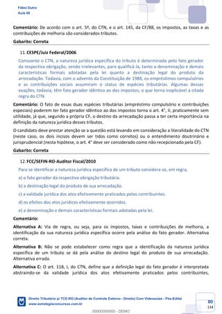80
134
Comentário: De acordo com o art. 5º, do CTN, e o art. 145, da CF/88, os impostos, as taxas e as
contribuições de melhoria são considerados tributos.
Gabarito: Correta
CESPE/Juiz Federal/2006
Consoante o CTN, a natureza jurídica específica do tributo é determinada pelo fato gerador
da respectiva obrigação, sendo irrelevantes, para qualificá-la, tanto a denominação e demais
características formais adotadas pela lei quanto a destinação legal do produto da
arrecadação. Todavia, com o advento da Constituição de 1988, os empréstimos compulsórios
e as contribuições sociais assumiram o status de espécies tributárias. Algumas dessas
exações, todavia, têm fato gerador idêntico ao dos impostos, o que torna inaplicável a citada
regra do CTN.
Comentário: O fato de essas duas espécies tributárias (empréstimo compulsório e contribuições
especiais) poderem ter fato gerador idêntico ao dos impostos torna o art. 4°, II, praticamente sem
utilidade, já que, segundo a própria CF, o destino da arrecadação passa a ter certa importância na
definição da natureza jurídica desses tributos.
O candidato deve prestar atenção se a questão está levando em consideração a literalidade do CTN
(neste caso, os dois incisos devem ser tidos como corretos) ou o entendimento doutrinário e
jurisprudencial (nesta hipótese, o art. 4° deve ser considerado como não recepcionado pela CF).
Gabarito: Correta
FCC/SEFIN-RO-Auditor Fiscal/2010
Para se identificar a natureza jurídica específica de um tributo considera-se, em regra,
a) o fato gerador da respectiva obrigação tributária.
b) a destinação legal do produto de sua arrecadação.
c) a validade jurídica dos atos efetivamente praticados pelos contribuintes.
d) os efeitos dos atos jurídicos efetivamente ocorridos.
e) a denominação e demais características formais adotadas pela lei.
Comentário:
Alternativa A: Via de regra, ou seja, para os impostos, taxas e contribuições de melhoria, a
identificação da sua natureza jurídica específica ocorre pela análise do fato gerador. Alternativa
correta.
Alternativa B: Não se pode estabelecer como regra que a identificação da natureza jurídica
específica de um tributo se dá pela análise do destino legal do produto de sua arrecadação.
Alternativa errada.
Alternativa C: O art. 118, I, do CTN, define que a definição legal do fato gerador é interpretada
abstraindo-se da validade jurídica dos atos efetivamente praticados pelos contribuintes,
Fábio Dutra
Aula 00
Direito Tributário p/ TCE-RO (Auditor de Controle Externo - Direito) Com Videoaulas - Pós-Edital
www.estrategiaconcursos.com.br
0
00000000000 - DEMO
 