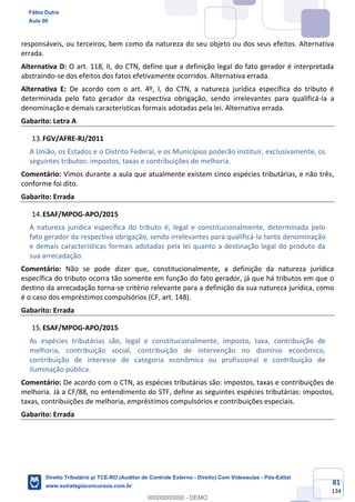 81
134
responsáveis, ou terceiros, bem como da natureza do seu objeto ou dos seus efeitos. Alternativa
errada.
Alternativa D: O art. 118, II, do CTN, define que a definição legal do fato gerador é interpretada
abstraindo-se dos efeitos dos fatos efetivamente ocorridos. Alternativa errada.
Alternativa E: De acordo com o art. 4º, I, do CTN, a natureza jurídica específica do tributo é
determinada pelo fato gerador da respectiva obrigação, sendo irrelevantes para qualificá-la a
denominação e demais características formais adotadas pela lei. Alternativa errada.
Gabarito: Letra A
FGV/AFRE-RJ/2011
A União, os Estados e o Distrito Federal, e os Municípios poderão instituir, exclusivamente, os
seguintes tributos: impostos, taxas e contribuições de melhoria.
Comentário: Vimos durante a aula que atualmente existem cinco espécies tributárias, e não três,
conforme foi dito.
Gabarito: Errada
ESAF/MPOG-APO/2015
A natureza jurídica específica do tributo é, legal e constitucionalmente, determinada pelo
fato gerador da respectiva obrigação, sendo irrelevantes para qualificá-la tanto denominação
e demais características formais adotadas pela lei quanto a destinação legal do produto da
sua arrecadação.
Comentário: Não se pode dizer que, constitucionalmente, a definição da natureza jurídica
específica do tributo ocorra tão somente em função do fato gerador, já que há tributos em que o
destino da arrecadação torna-se critério relevante para a definição da sua natureza jurídica, como
é o caso dos empréstimos compulsórios (CF, art. 148).
Gabarito: Errada
ESAF/MPOG-APO/2015
As espécies tributárias são, legal e constitucionalmente, imposto, taxa, contribuição de
melhoria, contribuição social, contribuição de intervenção no domínio econômico,
contribuição de interesse de categoria econômica ou profissional e contribuição de
iluminação pública.
Comentário: De acordo com o CTN, as espécies tributárias são: impostos, taxas e contribuições de
melhoria. Já a CF/88, no entendimento do STF, define as seguintes espécies tributárias: impostos,
taxas, contribuições de melhoria, empréstimos compulsórios e contribuições especiais.
Gabarito: Errada
Fábio Dutra
Aula 00
Direito Tributário p/ TCE-RO (Auditor de Controle Externo - Direito) Com Videoaulas - Pós-Edital
www.estrategiaconcursos.com.br
0
00000000000 - DEMO
 